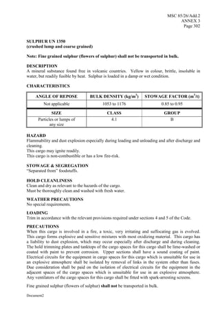 MSC 85/26/Add.2
ANNEX 3
Page 302
Document2
SULPHUR UN 1350
(crushed lump and coarse grained)
Note: Fine grained sulphur (flowers of sulphur) shall not be transported in bulk.
DESCRIPTION
A mineral substance found free in volcanic countries. Yellow in colour, brittle, insoluble in
water, but readily fusible by heat. Sulphur is loaded in a damp or wet condition.
CHARACTERISTICS
ANGLE OF REPOSE BULK DENSITY (kg/m3
) STOWAGE FACTOR (m3
/t)
Not applicable 1053 to 1176 0.85 to 0.95
SIZE CLASS GROUP
Particles or lumps of
any size
4.1 B
HAZARD
Flammability and dust explosion especially during loading and unloading and after discharge and
cleaning.
This cargo may ignite readily.
This cargo is non-combustible or has a low fire-risk.
STOWAGE & SEGREGATION
“Separated from” foodstuffs.
HOLD CLEANLINESS
Clean and dry as relevant to the hazards of the cargo.
Must be thoroughly clean and washed with fresh water.
WEATHER PRECAUTIONS
No special requirements.
LOADING
Trim in accordance with the relevant provisions required under sections 4 and 5 of the Code.
PRECAUTIONS
When this cargo is involved in a fire, a toxic, very irritating and suffocating gas is evolved.
This cargo forms explosive and sensitive mixtures with most oxidizing material. This cargo has
a liability to dust explosion, which may occur especially after discharge and during cleaning.
The hold trimming plates and tanktops of the cargo spaces for this cargo shall be lime-washed or
coated with paint to prevent corrosion. Upper sections shall have a sound coating of paint.
Electrical circuits for the equipment in cargo spaces for this cargo which is unsuitable for use in
an explosive atmosphere shall be isolated by removal of links in the system other than fuses.
Due consideration shall be paid on the isolation of electrical circuits for the equipment in the
adjacent spaces of the cargo spaces which is unsuitable for use in an explosive atmosphere.
Any ventilators of the cargo spaces for this cargo shall be fitted with spark-arresting screens.
Fine grained sulphur (flowers of sulphur) shall not be transported in bulk.
 