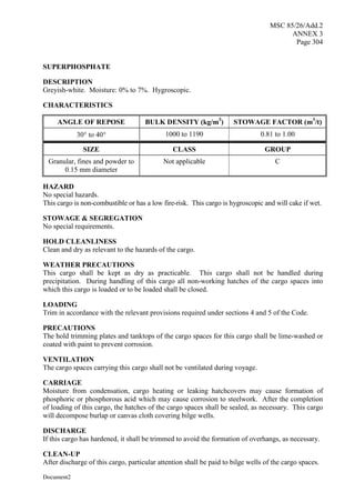 MSC 85/26/Add.2
ANNEX 3
Page 304
Document2
SUPERPHOSPHATE
DESCRIPTION
Greyish-white. Moisture: 0% to 7%. Hygroscopic.
CHARACTERISTICS
ANGLE OF REPOSE BULK DENSITY (kg/m3
) STOWAGE FACTOR (m3
/t)
30 to 40 1000 to 1190 0.81 to 1.00
SIZE CLASS GROUP
Granular, fines and powder to
0.15 mm diameter
Not applicable C
HAZARD
No special hazards.
This cargo is non-combustible or has a low fire-risk. This cargo is hygroscopic and will cake if wet.
STOWAGE & SEGREGATION
No special requirements.
HOLD CLEANLINESS
Clean and dry as relevant to the hazards of the cargo.
WEATHER PRECAUTIONS
This cargo shall be kept as dry as practicable. This cargo shall not be handled during
precipitation. During handling of this cargo all non-working hatches of the cargo spaces into
which this cargo is loaded or to be loaded shall be closed.
LOADING
Trim in accordance with the relevant provisions required under sections 4 and 5 of the Code.
PRECAUTIONS
The hold trimming plates and tanktops of the cargo spaces for this cargo shall be lime-washed or
coated with paint to prevent corrosion.
VENTILATION
The cargo spaces carrying this cargo shall not be ventilated during voyage.
CARRIAGE
Moisture from condensation, cargo heating or leaking hatchcovers may cause formation of
phosphoric or phosphorous acid which may cause corrosion to steelwork. After the completion
of loading of this cargo, the hatches of the cargo spaces shall be sealed, as necessary. This cargo
will decompose burlap or canvas cloth covering bilge wells.
DISCHARGE
If this cargo has hardened, it shall be trimmed to avoid the formation of overhangs, as necessary.
CLEAN-UP
After discharge of this cargo, particular attention shall be paid to bilge wells of the cargo spaces.
 