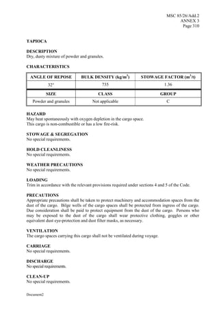 MSC 85/26/Add.2
ANNEX 3
Page 310
Document2
TAPIOCA
DESCRIPTION
Dry, dusty mixture of powder and granules.
CHARACTERISTICS
ANGLE OF REPOSE BULK DENSITY (kg/m3
) STOWAGE FACTOR (m3
/t)
32 735 1.36
SIZE CLASS GROUP
Powder and granules Not applicable C
HAZARD
May heat spontaneously with oxygen depletion in the cargo space.
This cargo is non-combustible or has a low fire-risk.
STOWAGE & SEGREGATION
No special requirements.
HOLD CLEANLINESS
No special requirements.
WEATHER PRECAUTIONS
No special requirements.
LOADING
Trim in accordance with the relevant provisions required under sections 4 and 5 of the Code.
PRECAUTIONS
Appropriate precautions shall be taken to protect machinery and accommodation spaces from the
dust of the cargo. Bilge wells of the cargo spaces shall be protected from ingress of the cargo.
Due consideration shall be paid to protect equipment from the dust of the cargo. Persons who
may be exposed to the dust of the cargo shall wear protective clothing, goggles or other
equivalent dust eye-protection and dust filter masks, as necessary.
VENTILATION
The cargo spaces carrying this cargo shall not be ventilated during voyage.
CARRIAGE
No special requirements.
DISCHARGE
No special requirements.
CLEAN-UP
No special requirements.
 