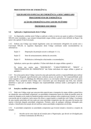 PROCEDIMENTOS DE EMERGÊNCIA
EQUIPAMENTO ESPECIAL DE EMERGÊNCIAA SER CARREGADO
PROCEDIMENTOS DE EMERGÊNCIA
AÇÃO DE EMERGÊNCIA EM CASO DE INCÊNDIO
PRIMEIROS SOCORROS
1.4 Aplicação e implementação deste Código
1.4.1 As disposições contidas neste Código se aplicam a todos os navios aos quais se aplica a Convenção
SOLAS como emendada, e que estejam transportando cargas sólidas a granel como definido na Regra 2 da
parte A do capitulo VI da Convenção.
1.4.2 Embora este Código seja tratado legalmente como um instrumento obrigatório de acordo com a
Convenção SOLAS, as seguintes disposições deste Código continuam sendo recomendatórias ou
informativas:
Seção 11 Disposições de proteção (exceto a subseção 11.1.1);
Seção 12 Setor de armazenamento; tabelas de conversão;
Seção 13 Referências a informações relacionadas e recomendações;
Apêndices, outros que não o apêndice 1 Fichas individuais de cargas sólidas a granel; e
Os textos nas seções para “DESCRIÇÃO”, “CARACTERÍSTICAS”, “RISCO” e
“PROCEDIMENTOS DE EMERGÊNCIA” das fichas individuais de cargas sólidas a granel no
apêndice 1.
1.4.3 Em certas partes deste Código é prescrita uma ação particular, porém a responsabilidade para realizar
a ação não foi designada especificamente para nenhuma pessoa em particular. Tal responsabilidade pode
variar segundo as leis e a alfândega dos diferentes países e as convenções internacionais a que esses países
aderiram. Para o propósito deste Código, não é necessário que essa designação seja feita, mas somente
identificar a ação por si própria. Designar esta responsabilidade continua sendo a prerrogativa de cada
Governo.
1.5 Isenções e medidas equivalentes
1.5.1 Onde este Código exigir que uma provisão especial para o transporte de cargas sólidas a granel deva
ser obedecida, uma autoridade competente, ou autoridades competentes (porto do estado de partida, porto do
estado de chegada ou do estado de bandeira) podem autorizar qualquer outra exigência por isenção, se estiver
convencida que tal exigência é pelo menos tão eficaz e segura quanto a exigida por este Código. A aceitação
de uma isenção autorizada sob esta seção por uma autoridade competente que não seja parte da mesma está
sujeita à discrição daquela autoridade competente. Portanto, antes de qualquer embarque abrangido pela
isenção, o beneficiário da isenção deverá notificar outras autoridades competentes envolvidas.
1.5.2 A autoridade competente ou autoridades competentes que tiverem tomado a iniciativa a respeito da
isenção:
.1 deverão enviar uma cópia de tal isenção para a Organização, que deverá ser divulgada para
as Partes Contratantes da SOLAS; e
 