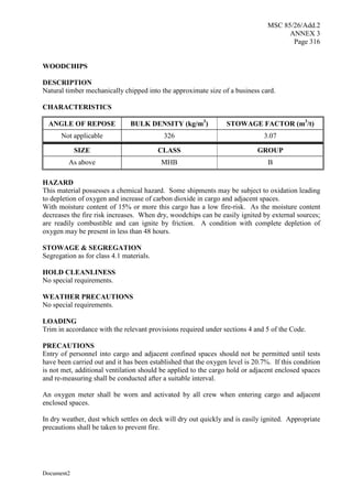 MSC 85/26/Add.2
ANNEX 3
Page 316
Document2
WOODCHIPS
DESCRIPTION
Natural timber mechanically chipped into the approximate size of a business card.
CHARACTERISTICS
ANGLE OF REPOSE BULK DENSITY (kg/m3
) STOWAGE FACTOR (m3
/t)
Not applicable 326 3.07
SIZE CLASS GROUP
As above MHB B
HAZARD
This material possesses a chemical hazard. Some shipments may be subject to oxidation leading
to depletion of oxygen and increase of carbon dioxide in cargo and adjacent spaces.
With moisture content of 15% or more this cargo has a low fire-risk. As the moisture content
decreases the fire risk increases. When dry, woodchips can be easily ignited by external sources;
are readily combustible and can ignite by friction. A condition with complete depletion of
oxygen may be present in less than 48 hours.
STOWAGE & SEGREGATION
Segregation as for class 4.1 materials.
HOLD CLEANLINESS
No special requirements.
WEATHER PRECAUTIONS
No special requirements.
LOADING
Trim in accordance with the relevant provisions required under sections 4 and 5 of the Code.
PRECAUTIONS
Entry of personnel into cargo and adjacent confined spaces should not be permitted until tests
have been carried out and it has been established that the oxygen level is 20.7%. If this condition
is not met, additional ventilation should be applied to the cargo hold or adjacent enclosed spaces
and re-measuring shall be conducted after a suitable interval.
An oxygen meter shall be worn and activated by all crew when entering cargo and adjacent
enclosed spaces.
In dry weather, dust which settles on deck will dry out quickly and is easily ignited. Appropriate
precautions shall be taken to prevent fire.
 