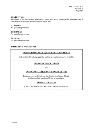 MSC 85/26/Add.2
ANNEX 3
Page 317
Document2
VENTILATION
Ventilation of enclosed spaces adjacent to a cargo hold before entry may be necessary even if
these spaces are apparently sealed from the cargo hold.
CARRIAGE
No special requirements.
DISCHARGE
No special requirements.
CLEAN-UP
No special requirements.
EMERGENCY PROCEDURES
SPECIAL EMERGENCY EQUIPMENT TO BE CARRIED
Self-contained breathing apparatus and oxygen meters should be available.
EMERGENCY PROCEDURES
Nil
EMERGENCY ACTION IN THE EVENT OF FIRE
Batten down; use ship’s fixed fire-fighting installation if fitted.
Exclusion of air may be sufficient to control fire.
MEDICAL FIRST AID
Refer to the Medical First Aid Guide (MFAG), as amended.
 