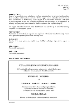 MSC 85/26/Add.2
ANNEX 3
Page 319
Document2
PRECAUTIONS
Entry of personnel into cargo and adjacent confined spaces shall not be permitted until tests have
been carried out and it has been established that the oxygen content and carbon monoxide levels
have been restored to the following levels: oxygen 20.7% and carbon monoxide < 100 ppm.
If these conditions are not met, additional ventilation shall be applied to the cargo hold or
adjacent confined spaces and re-measuring shall be conducted after a suitable interval.
An oxygen and carbon monoxide meter shall be worn and activated by all crew when entering
cargo and adjacent enclosed spaces.
VENTILATION
Ventilation of enclosed spaces adjacent to a cargo hold before entry may be necessary even if
these spaces are apparently sealed from the cargo hold.
CARRIAGE
Hatches of the cargo spaces carrying this cargo shall be weathertight to prevent the ingress of
water.
DISCHARGE
No special requirements.
CLEAN-UP
No special requirements.
EMERGENCY PROCEDURES
SPECIAL EMERGENCY EQUIPMENT TO BE CARRIED
Self-contained breathing apparatus and combined or individual oxygen
and carbon monoxide meters should be available.
EMERGENCY PROCEDURES
Nil
EMERGENCY ACTION IN THE EVENT OF FIRE
Batten down; use ship’s fixed fire-fighting installation.
Exclusion of air may be sufficient to control fire.
Extinguish fire with carbon dioxide, foam or water.
MEDICAL FIRST AID
Refer to the Medical First Aid Guide (MFAG), as amended.
 