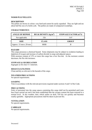 MSC 85/26/Add.2
ANNEX 3
Page 320
Document2
WOOD PULP PELLETS
DESCRIPTION
The pellets are brown in colour; very hard and cannot be easily squashed. They are light and are
about half the size of a bottle cork. The pellets are made of compacted woodchips.
CHARACTERISTICS
ANGLE OF REPOSE BULK DENSITY (kg/m3
) STOWAGE FACTOR (m3
/t)
Not applicable 326 3.07
SIZE CLASS GROUP
Approx. 15 mm x 20 mm MHB B
HAZARD
This cargo possesses a chemical hazard. Some shipments may be subject to oxidation leading to
depletion of oxygen and increase of carbon dioxide in cargo and adjacent spaces.
With moisture content of 15% or more this cargo has a low fire-risk. As the moisture content
decreases, the fire risk increases.
STOWAGE & SEGREGATION
Segregate as for class 4.1 materials.
HOLD CLEANLINESS
Clean and dry as relevant to the hazards of the cargo.
WEATHER PRECAUTIONS
No special requirements.
LOADING
Trim in accordance with the relevant provisions required under sections 4 and 5 of the Code.
PRECAUTIONS
Entry of personnel into the cargo spaces containing this cargo shall not be permitted until tests
have been carried out and it has been established that the oxygen content has been restored to a
normal level. In dry weather, dust, which settles on deck, will dry out quickly and becomes
readily ignitable. Appropriate precautions shall be taken to prevent fire.
VENTILATION
No special requirements.
CARRIAGE
No special requirements.
 