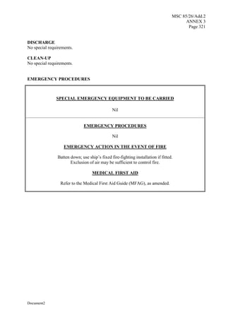 MSC 85/26/Add.2
ANNEX 3
Page 321
Document2
DISCHARGE
No special requirements.
CLEAN-UP
No special requirements.
EMERGENCY PROCEDURES
SPECIAL EMERGENCY EQUIPMENT TO BE CARRIED
Nil
EMERGENCY PROCEDURES
Nil
EMERGENCY ACTION IN THE EVENT OF FIRE
Batten down; use ship’s fixed fire-fighting installation if fitted.
Exclusion of air may be sufficient to control fire.
MEDICAL FIRST AID
Refer to the Medical First Aid Guide (MFAG), as amended.
 