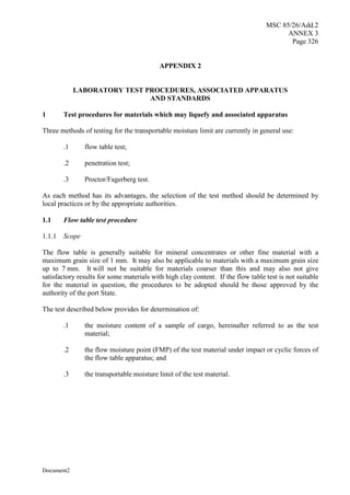 MSC 85/26/Add.2
ANNEX 3
Page 326
Document2
APPENDIX 2
LABORATORY TEST PROCEDURES, ASSOCIATED APPARATUS
AND STANDARDS
1 Test procedures for materials which may liquefy and associated apparatus
Three methods of testing for the transportable moisture limit are currently in general use:
.1 flow table test;
.2 penetration test;
.3 Proctor/Fagerberg test.
As each method has its advantages, the selection of the test method should be determined by
local practices or by the appropriate authorities.
1.1 Flow table test procedure
1.1.1 Scope
The flow table is generally suitable for mineral concentrates or other fine material with a
maximum grain size of 1 mm. It may also be applicable to materials with a maximum grain size
up to 7 mm. It will not be suitable for materials coarser than this and may also not give
satisfactory results for some materials with high clay content. If the flow table test is not suitable
for the material in question, the procedures to be adopted should be those approved by the
authority of the port State.
The test described below provides for determination of:
.1 the moisture content of a sample of cargo, hereinafter referred to as the test
material;
.2 the flow moisture point (FMP) of the test material under impact or cyclic forces of
the flow table apparatus; and
.3 the transportable moisture limit of the test material.
 