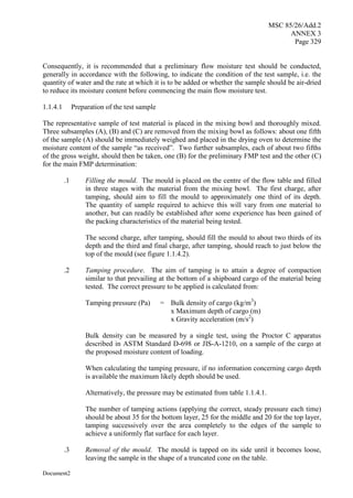 MSC 85/26/Add.2
ANNEX 3
Page 329
Document2
Consequently, it is recommended that a preliminary flow moisture test should be conducted,
generally in accordance with the following, to indicate the condition of the test sample, i.e. the
quantity of water and the rate at which it is to be added or whether the sample should be air-dried
to reduce its moisture content before commencing the main flow moisture test.
1.1.4.1 Preparation of the test sample
The representative sample of test material is placed in the mixing bowl and thoroughly mixed.
Three subsamples (A), (B) and (C) are removed from the mixing bowl as follows: about one fifth
of the sample (A) should be immediately weighed and placed in the drying oven to determine the
moisture content of the sample “as received”. Two further subsamples, each of about two fifths
of the gross weight, should then be taken, one (B) for the preliminary FMP test and the other (C)
for the main FMP determination:
.1 Filling the mould. The mould is placed on the centre of the flow table and filled
in three stages with the material from the mixing bowl. The first charge, after
tamping, should aim to fill the mould to approximately one third of its depth.
The quantity of sample required to achieve this will vary from one material to
another, but can readily be established after some experience has been gained of
the packing characteristics of the material being tested.
The second charge, after tamping, should fill the mould to about two thirds of its
depth and the third and final charge, after tamping, should reach to just below the
top of the mould (see figure 1.1.4.2).
.2 Tamping procedure. The aim of tamping is to attain a degree of compaction
similar to that prevailing at the bottom of a shipboard cargo of the material being
tested. The correct pressure to be applied is calculated from:
Tamping pressure (Pa) = Bulk density of cargo (kg/m3
)
x Maximum depth of cargo (m)
x Gravity acceleration (m/s2
)
Bulk density can be measured by a single test, using the Proctor C apparatus
described in ASTM Standard D-698 or JIS-A-1210, on a sample of the cargo at
the proposed moisture content of loading.
When calculating the tamping pressure, if no information concerning cargo depth
is available the maximum likely depth should be used.
Alternatively, the pressure may be estimated from table 1.1.4.1.
The number of tamping actions (applying the correct, steady pressure each time)
should be about 35 for the bottom layer, 25 for the middle and 20 for the top layer,
tamping successively over the area completely to the edges of the sample to
achieve a uniformly flat surface for each layer.
.3 Removal of the mould. The mould is tapped on its side until it becomes loose,
leaving the sample in the shape of a truncated cone on the table.
 