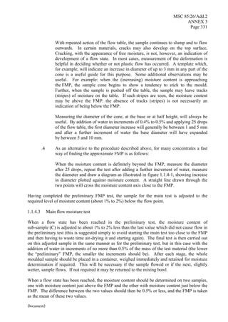 MSC 85/26/Add.2
ANNEX 3
Page 331
Document2
With repeated action of the flow table, the sample continues to slump and to flow
outwards. In certain materials, cracks may also develop on the top surface.
Cracking, with the appearance of free moisture, is not, however, an indication of
development of a flow state. In most cases, measurement of the deformation is
helpful in deciding whether or not plastic flow has occurred. A template which,
for example, will indicate an increase in diameter of up to 3 mm in any part of the
cone is a useful guide for this purpose. Some additional observations may be
useful. For example: when the (increasing) moisture content is approaching
the FMP, the sample cone begins to show a tendency to stick to the mould.
Further, when the sample is pushed off the table, the sample may leave tracks
(stripes) of moisture on the table. If such stripes are seen, the moisture content
may be above the FMP: the absence of tracks (stripes) is not necessarily an
indication of being below the FMP.
Measuring the diameter of the cone, at the base or at half height, will always be
useful. By addition of water in increments of 0.4% to 0.5% and applying 25 drops
of the flow table, the first diameter increase will generally be between 1 and 5 mm
and after a further increment of water the base diameter will have expanded
by between 5 and 10 mm.
.4 As an alternative to the procedure described above, for many concentrates a fast
way of finding the approximate FMP is as follows:
When the moisture content is definitely beyond the FMP, measure the diameter
after 25 drops, repeat the test after adding a further increment of water, measure
the diameter and draw a diagram as illustrated in figure 1.1.4-1, showing increase
in diameter plotted against moisture content. A straight line drawn through the
two points will cross the moisture content axis close to the FMP.
Having completed the preliminary FMP test, the sample for the main test is adjusted to the
required level of moisture content (about 1% to 2%) below the flow point.
1.1.4.3 Main flow moisture test
When a flow state has been reached in the preliminary test, the moisture content of
sub-sample (C) is adjusted to about 1% to 2% less than the last value which did not cause flow in
the preliminary test (this is suggested simply to avoid starting the main test too close to the FMP
and then having to waste time air-drying it and starting again). The final test is then carried out
on this adjusted sample in the same manner as for the preliminary test, but in this case with the
addition of water in increments of no more than 0.5% of the mass of the test material (the lower
the “preliminary” FMP, the smaller the increments should be). After each stage, the whole
moulded sample should be placed in a container, weighed immediately and retained for moisture
determination if required. This will be necessary if the sample flowed or if the next, slightly
wetter, sample flows. If not required it may be returned to the mixing bowl.
When a flow state has been reached, the moisture content should be determined on two samples,
one with moisture content just above the FMP and the other with moisture content just below the
FMP. The difference between the two values should then be 0.5% or less, and the FMP is taken
as the mean of these two values.
 