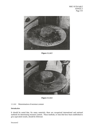 MSC 85/26/Add.2
ANNEX 3
Page 333
Document2
Figure 1.1.4-3
Figure 1.1.4-4
1.1.4.4 Determination of moisture content
Introduction
It should be noted that, for many materials, there are recognized international and national
methods for determining moisture content. These methods, or ones that have been established to
give equivalent results, should be followed.
 