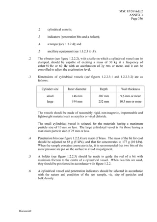MSC 85/26/Add.2
ANNEX 3
Page 336
Document2
.2 cylindrical vessels;
.3 indicators (penetration bits and a holder);
.4 a tamper (see 1.1.2.4); and
.5 ancillary equipment (see 1.1.2.5 to .8).
.2 The vibrator (see figure 1.2.2.2), with a table on which a cylindrical vessel can be
clamped, should be capable of exciting a mass of 30 kg at a frequency of
either 50 Hz or 60 Hz with an acceleration of 3g rms or more, and it can be
controlled to adjust the acceleration level.
.3 Dimensions of cylindrical vessels (see figures 1.2.2.3-1 and 1.2.2.3-2) are as
follows:
Cylinder size Inner diameter Depth Wall thickness
small
large
146 mm
194 mm
202 mm
252 mm
9.6 mm or more
10.3 mm or more
The vessels should be made of reasonably rigid, non-magnetic, impermeable and
lightweight material such as acrylics or vinyl chloride.
The small cylindrical vessel is selected for the materials having a maximum
particle size of 10 mm or less. The large cylindrical vessel is for those having a
maximum particle size of 25 mm or less.
.4 Penetration bits (see figure 1.2.2.4) are made of brass. The mass of the bit for coal
should be adjusted to 88 g (5 kPa), and that for concentrates to 177 g (10 kPa).
When the sample contains coarse particles, it is recommended that two bits of the
same pressure are put on the surface to avoid misjudgment.
.5 A holder (see figure 1.2.2.5) should be made to guide the rod of a bit with
minimum friction to the centre of a cylindrical vessel. When two bits are used,
they should be positioned in accordance with figure 1.2.2.
.6 A cylindrical vessel and penetration indicators should be selected in accordance
with the nature and condition of the test sample, viz. size of particles and
bulk density.
 