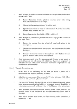 MSC 85/26/Add.2
ANNEX 3
Page 338
Document2
.5 When the depth of penetration is less than 50 mm, it is judged that liquefaction did
not take place. Then:
.1 Remove the material from the cylindrical vessel and replace in the mixing
bowl with the remainder of the sample.
.2 Mix well and weigh the contents of the mixing bowl.
.3 Sprinkle an increment of water of not more than 1% of the mass of the
material in the bowl and mix well.
.4 Repeat the procedure described in 1.2.3.2.1 to 1.2.3.2.5.
.6 When the depth of penetration is greater than 50 mm, it is judged that liquefaction
took place. Then:
.1 Remove the material from the cylindrical vessel and replace in the
mixing bowl.
.2 Measure the moisture content in accordance with the procedure described
in 1.1.4.4.
.3 Calculate the moisture content of the sample just below the flow moisture
point on the basis of the amount of water added.
.7 If the penetration depth in the first attempt exceeds 50 mm, i.e. the sample as
received liquefied, mix sub-samples (B) and (C) and dry at room temperature to
reduce the moisture. Then, divide the material into two sub-samples (B) and (C),
and repeat the preliminary test.
1.2.3.3 The main flow moisture test
.1 On the basis of the preliminary test, the main test should be carried out to
determine the flow moisture point more accurately.
.2 Adjust the moisture content of the sub-sample (C) to the last value, which did not
cause flow in the preliminary flow moisture test.
.3 The first test of the main flow moisture test is carried out on this adjusted sample
in the same manner as described in 1.2.3.2. In this case, however, the addition of
water in increments should not be more than 0.5% of the mass of the test material.
.4 When the approximate value of the flow moisture point is known in advance, the
moisture content of the sub-sample (C) is adjusted to approximately 90% of
this value.
.5 When a flow state has been reached, the flow moisture point is determined as
described in 1.1.4.3.
 