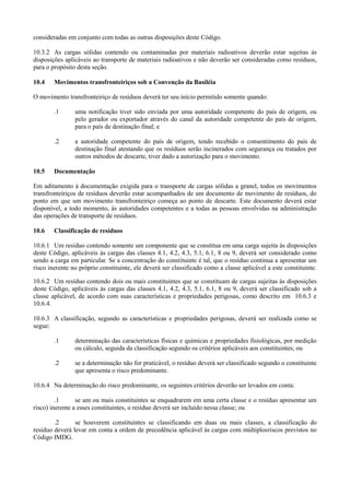 consideradas em conjunto com todas as outras disposições deste Código.
10.3.2 As cargas sólidas contendo ou contaminadas por materiais radioativos deverão estar sujeitas às
disposições aplicáveis ao transporte de materiais radioativos e não deverão ser consideradas como resíduos,
para o propósito desta seção.
10.4 Movimentos transfronteiriços sob a Convenção da Basiléia
O movimento transfronteiriço de resíduos deverá ter seu início permitido somente quando:
.1 uma notificação tiver sido enviada por uma autoridade competente do país de origem, ou
pelo gerador ou exportador através do canal da autoridade competente do país de origem,
para o país de destinação final; e
.2 a autoridade competente do país de origem, tendo recebido o consentimento do país de
destinação final atestando que os resíduos serão incinerados com segurança ou tratados por
outros métodos de descarte, tiver dado a autorização para o movimento.
10.5 Documentação
Em aditamento à documentação exigida para o transporte de cargas sólidas a granel, todos os movimentos
transfronteiriços de resíduos deverão estar acompanhados de um documento de movimento de resíduos, do
ponto em que um movimento transfronteiriço começa ao ponto de descarte. Este documento deverá estar
disponível, a todo momento, às autoridades competentes e a todas as pessoas envolvidas na administração
das operações de transporte de resíduos.
10.6 Classificação de resíduos
10.6.1 Um resíduo contendo somente um componente que se constitua em uma carga sujeita às disposições
deste Código, aplicáveis às cargas das classes 4.1, 4.2, 4.3, 5.1, 6.1, 8 ou 9, deverá ser considerado como
sendo a carga em particular. Se a concentração do constituinte é tal, que o resíduo continua a apresentar um
risco inerente no próprio constituinte, ele deverá ser classificado como a classe aplicável a este constituinte.
10.6.2 Um resíduo contendo dois ou mais constituintes que se constituam de cargas sujeitas às disposições
deste Código, aplicáveis às cargas das classes 4.1, 4.2, 4.3, 5.1, 6.1, 8 ou 9, deverá ser classificado sob a
classe aplicável, de acordo com suas características e propriedades perigosas, como descrito em 10.6.3 e
10.6.4.
10.6.3 A classificação, segundo as características e propriedades perigosas, deverá ser realizada como se
segue:
.1 determinação das características físicas e químicas e propriedades fisiológicas, por medição
ou cálculo, seguida da classificação segundo os critérios aplicáveis aos constituintes; ou
.2 se a determinação não for praticável, o resíduo deverá ser classificado segundo o constituinte
que apresenta o risco predominante.
10.6.4 Na determinação do risco predominante, os seguintes critérios deverão ser levados em conta:
.1 se um ou mais constituintes se enquadrarem em uma certa classe e o resíduo apresentar um
risco) inerente a esses constituintes, o resíduo deverá ser incluído nessa classe; ou
.2 se houverem constituintes se classificando em duas ou mais classes, a classificação do
resíduo deverá levar em conta a ordem de precedência aplicável às cargas com múltiplosriscos previstos no
Código IMDG.
 