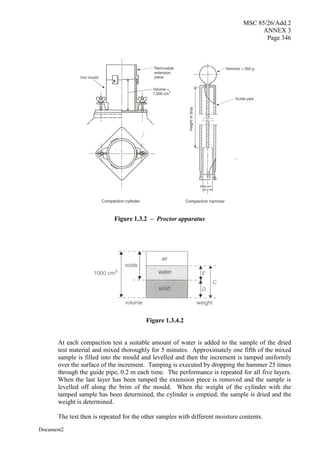 MSC 85/26/Add.2
ANNEX 3
Page 346
Document2
Figure 1.3.4.2
At each compaction test a suitable amount of water is added to the sample of the dried
test material and mixed thoroughly for 5 minutes. Approximately one fifth of the mixed
sample is filled into the mould and levelled and then the increment is tamped uniformly
over the surface of the increment. Tamping is executed by dropping the hammer 25 times
through the guide pipe, 0.2 m each time. The performance is repeated for all five layers.
When the last layer has been tamped the extension piece is removed and the sample is
levelled off along the brim of the mould. When the weight of the cylinder with the
tamped sample has been determined, the cylinder is emptied, the sample is dried and the
weight is determined.
The test then is repeated for the other samples with different moisture contents.
Figure 1.3.2 – Proctor apparatus
 