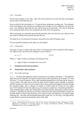 MSC 85/26/Add.2
ANNEX 3
Page 352
Document2
2.2.4 Procedure
Put the sheet of paper on the table. Split 10l of the material to be tested into three sub-samples
and test each in the following way:
Pour two thirds of the sub-sample (i.e. 2 l) onto the sheet, producing a starting cone. The remainder
of this sub-sample is then poured very carefully from a height of a few millimetres on top of the
cone. Care should be taken that the cone will be built up symmetrically. This may be achieved
by revolving the flask slowly close around the top of the cone when pouring.
When measuring, care should be taken that the protractor does not touch the cone; otherwise this
may result in sliding of the material and spoil the test.
The angle has to be measured at four places around the cone, about 90 degrees apart.
This test should be repeated on the other two sub-samples.
2.2.5 Calculations
The angle of repose is taken as the mean of the 12 measurements and is reported to half a degree.
This figure can be converted to the tilting box value as follows:
at = as + 3o
(2.2.5)
Where at = angle of repose according to the tilting box text
as = angle of repose according to the survey test
3 Standards used in test procedures
3.1 Standard flow table and frame*
3.1.1 Flow table and frame
3.1.1.1 The flow table apparatus shall be constructed in accordance with figure 3. The apparatus
shall consist of an integrally cast rigid iron frame and a circular rigid table top, 10 inches + 0.1 inch
(254 mm + 2.5 mm) in diameter, with a shaft attached perpendicular to the table top by means of
a screw thread. The table top, to which the shaft with its integral contact shoulder is attached,
shall be mounted on a frame in such a manner that it can be raised and dropped vertically through
the specified height, with a tolerance in height of + 0.005 inches (0.13 mm) for new tables
and + 0.015 inches (0.39 mm) for tables in use, by means of a rotated cam. The table top shall have
a fine-machined plane surface, free of blowholes and surface defects, and shall be scribed as shown
in figure 3. The table top shall be of cast brass or bronze having a Rockwell hardness number not
less than HRB 25 with an edge thickness of 0.3 inches (8 mm), and shall have six integral radial
stiffening ribs. The table top and attached shaft shall weigh 9 lb + 0.1 lb (4 kg + 0.05 kg) and the
weight shall be symmetrical around the centre of the shaft.
*
Source: “Standard Specification for Flow Table for Use in Tests of Hydraulic Cement”, Designation C230-68.
Reprinted by permission of American Society for Testing and Materials (ASTM), 1916 Race Street,
Philadelphia, Penn., USA, copyright ASTM 1977.
 
