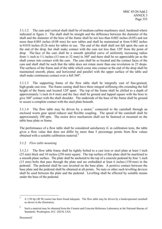 MSC 85/26/Add.2
ANNEX 3
Page 353
Document2
3.1.1.2 The cam and vertical shaft shall be of medium-carbon machinery steel, hardened where
indicated in figure 3. The shaft shall be straight and the difference between the diameter of the
shaft and the diameter of the bore of the frame shall be not less than 0.002 inches (0.05) and not
more than 0.003 inches (0.08 mm) for new tables and shall be maintained at from 0.002 inches
to 0.010 inches (0.26 mm) for tables in use. The end of the shaft shall not fall upon the cam at
the end of the drop, but shall make contact with the cam not less than 120o
from the point of
drop. The face of the cam shall be a smooth spiralled curve of uniformly increasing radius
from ½ inch to 1¼ inches (13 mm to 32 mm) in 360o
and there shall be no appreciable jar as the
shaft comes into contact with the cam. The cam shall be so located and the contact faces of the
cam and shaft shall be such that the table does not rotate more than one revolution in 25 drops.
The surfaces of the frame and of the table which come into contact at the end of the drop shall be
maintained smooth, plane, and horizontal and parallel with the upper surface of the table and
shall make continuous contact over a full 360o
.
3.1.1.3 The supporting frame of the flow table shall be integrally cast of fine-grained,
high-grade cast iron. The frame casting shall have three integral stiffening ribs extending the full
height of the frame and located 120o
apart. The top of the frame shall be chilled to a depth of
approximately ¼ inch (6.4 mm) and the face shall be ground and lapped square with the bore to
give 360o
contact with the shaft shoulder. The underside of the base of the frame shall be ground
to secure a complete contact with the steel plate beneath.
3.1.1.4 The flow table may be driven by a motor,1
connected to the camshaft through an
enclosed worm gear speed reducer and flexible coupling. The speed of the camshaft shall be
approximately 100 rpm. The motor drive mechanism shall not be fastened or mounted on the
table base plate or frame.
The performance of a flow table shall be considered satisfactory if, in calibration tests, the table
gives a flow value that does not differ by more than 5 percentage points from flow values
obtained with a suitable calibration material.2
3.1.2 Flow table mounting
3.1.2.1 The flow table frame shall be tightly bolted to a cast iron or steel plate at least 1 inch
(25 mm) thick and 10 inches (250 mm) square. The top surface of this plate shall be machined to
a smooth plane surface. The plate shall be anchored to the top of a concrete pedestal by four ½ inch
(13 mm) bolts that pass through the plate and are embedded at least 6 inches (150 mm) in the
pedestal. The pedestal shall be cast inverted on the base plate. A positive contact between the
base plate and the pedestal shall be obtained at all points. No nuts or other such levelling devices
shall be used between the plate and the pedestal. Levelling shall be effected by suitable means
under the base of the pedestal.
1
A 1/20 hp (40 W) motor has been found adequate. The flow table may be driven by a hand-operated camshaft
as shown in the illustration.
2
Such a material may be obtained from the Cement and Concrete Reference Laboratory at the National Bureau of
Standards, Washington, D.C. 20234, USA.
 