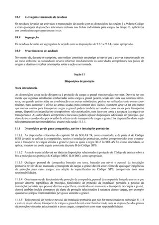 10.7 Estivagem e manuseio de resíduos
Os resíduos deverão ser estivados e manuseados de acordo com as disposições das seções 1 a 9 deste Código
e com quaisquer disposições adicionais inclusas nas fichas individuais para cargas no Grupo B, aplicáveis
aos constituintes que apresentam riscos.
10.8 Segregação
Os resíduos deverão ser segregados de acordo com as disposições de 9.3.3 e 9.3.4, como apropriado.
10.9 Procedimentos de acidente
No evento de, durante o transporte, um resíduo constituir um perigo ao navio que o estiver transportando ou
ao meio ambiente, o comandante deverá informar imediatamente às autoridades competentes dos países de
origem e destino e receber orientações sobre a ação a ser tomada.
Seção 11
Disposições de proteção
Nota introdutória
As disposições desta seção dirigem-se à proteção de cargas a granel transportadas por mar. Deve-se ter em
mente que algumas substâncias embarcadas como carga a granel podem, tendo em vista sua natureza intrín-
seca, ou quando embarcadas em combinação com outras substâncias, podem ser utilizadas tanto como cons-
tituintes para aumentar o efeito de armas usadas para cometer atos ilícitos. (também deve-se ter em mente
que navios usados para transportar cargas a granel podem também ser usados como meios para transportar
armas, dispositivos incendiários ou explosivos não autorizados, sem levar em conta a natureza da carga a ser
transportada). As autoridades competentes nacionais podem aplicar disposições adicionais de proteção, que
deverão ser consideradas por ocasião da oferta ou do transporte de cargas a granel. As disposições deste capí-
tulo permanecem recomendatórias, exceto pela seção 11.1.1.
11.1 Disposições gerais para companhias, navios e instalações portuárias
11.1.1 As disposições relevantes do capítulo XI da SOLAS 74, como emendada, e da parte A do Código
ISPS deverão se aplicar às companhias, navios e instalações portuárias, ambos comprometidos com o manu-
seio e transporte de cargas sólidas a granel e para as quais a regra XI-2 da SOLAS 74, como emendada, se
aplica, levando em conta o guia constante da parte B do Código ISPS.
11.1.2 Atenção especial deverá ser dada às disposições relacionadas à proteção do Código de prática sobre a
bre a proteção nos portos e do Código IMDG ILO/IMO, como apropriado.
11.1.3 Qualquer pessoal da companhia baseado em terra, baseado em navio e pessoal da instalação
portuária envolvido no manuseio e transporte de cargas a granel deverá estar ciente de quaisquer exigências
de proteção para essas cargas, em adição às especificadas no Código ISPS, compatíveis com suas
responsabilidades.
11.1.4 O treinamento do funcionário de proteção da companhia, pessoal da companhia baseado em terra que
possuir deveres específicos de proteção, funcionário de proteção da instalação portuária e pessoal da
instalação portuária que possuir deveres específicos, envolvidos no manuseio e transporte de cargas a granel,
deverá também incluir elementos de alerta de proteção relacionados à natureza dessas cargas, por exemplo
quando tais cargas forem materiais perigosos somente a granel.
11.1.5 Todo pessoal de bordo e pessoal da instalação portuária que não for mencionado na subseção 11.1.4
e estiver envolvido no transporte de cargas a granel deverá estar familiarizado com as disposições dos planos
de proteção relevantes relacionados a essas cargas, compatíveis com suas responsabilidades.
 
