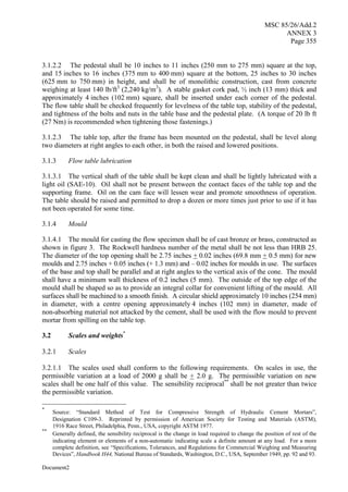 MSC 85/26/Add.2
ANNEX 3
Page 355
Document2
3.1.2.2 The pedestal shall be 10 inches to 11 inches (250 mm to 275 mm) square at the top,
and 15 inches to 16 inches (375 mm to 400 mm) square at the bottom, 25 inches to 30 inches
(625 mm to 750 mm) in height, and shall be of monolithic construction, cast from concrete
weighing at least 140 lb/ft3
(2,240 kg/m3
). A stable gasket cork pad, ½ inch (13 mm) thick and
approximately 4 inches (102 mm) square, shall be inserted under each corner of the pedestal.
The flow table shall be checked frequently for levelness of the table top, stability of the pedestal,
and tightness of the bolts and nuts in the table base and the pedestal plate. (A torque of 20 lb ft
(27 Nm) is recommended when tightening those fastenings.)
3.1.2.3 The table top, after the frame has been mounted on the pedestal, shall be level along
two diameters at right angles to each other, in both the raised and lowered positions.
3.1.3 Flow table lubrication
3.1.3.1 The vertical shaft of the table shall be kept clean and shall be lightly lubricated with a
light oil (SAE-10). Oil shall not be present between the contact faces of the table top and the
supporting frame. Oil on the cam face will lessen wear and promote smoothness of operation.
The table should be raised and permitted to drop a dozen or more times just prior to use if it has
not been operated for some time.
3.1.4 Mould
3.1.4.1 The mould for casting the flow specimen shall be of cast bronze or brass, constructed as
shown in figure 3. The Rockwell hardness number of the metal shall be not less than HRB 25.
The diameter of the top opening shall be 2.75 inches + 0.02 inches (69.8 mm + 0.5 mm) for new
moulds and 2.75 inches + 0.05 inches (+ 1.3 mm) and – 0.02 inches for moulds in use. The surfaces
of the base and top shall be parallel and at right angles to the vertical axis of the cone. The mould
shall have a minimum wall thickness of 0.2 inches (5 mm). The outside of the top edge of the
mould shall be shaped so as to provide an integral collar for convenient lifting of the mould. All
surfaces shall be machined to a smooth finish. A circular shield approximately 10 inches (254 mm)
in diameter, with a centre opening approximately 4 inches (102 mm) in diameter, made of
non-absorbing material not attacked by the cement, shall be used with the flow mould to prevent
mortar from spilling on the table top.
3.2 Scales and weights*
3.2.1 Scales
3.2.1.1 The scales used shall conform to the following requirements. On scales in use, the
permissible variation at a load of 2000 g shall be + 2.0 g. The permissible variation on new
scales shall be one half of this value. The sensibility reciprocal**
shall be not greater than twice
the permissible variation.
*
Source: “Standard Method of Test for Compressive Strength of Hydraulic Cement Mortars”,
Designation C109-3. Reprinted by permission of American Society for Testing and Materials (ASTM),
1916 Race Street, Philadelphia, Penn., USA, copyright ASTM 1977.
**
Generally defined, the sensibility reciprocal is the change in load required to change the position of rest of the
indicating element or elements of a non-automatic indicating scale a definite amount at any load. For a more
complete definition, see “Specifications, Tolerances, and Regulations for Commercial Weighing and Measuring
Devices”, Handbook H44, National Bureau of Standards, Washington, D.C., USA, September 1949, pp. 92 and 93.
 