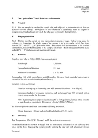MSC 85/26/Add.2
ANNEX 3
Page 360
Document2
5 Description of the Test of Resistance to Detonation
5.1 Principle
5.1.1 The test sample is confined in a steel tube and subjected to detonation shock from an
explosive booster charge. Propagation of the detonation is determined from the degree of
compression of lead cylinders on which the tube rests horizontally during the test.
5.2 Sample preparation
5.2.1 The test must be carried out on a representative sample of cargo. Before being tested for
resistance to detonation, the whole mass of the sample is to be thermally cycled five times
between 25°C and 50°C (+ 1°C) in sealed tubes. The sample shall be maintained at the extreme
temperatures, measured at the centre of the sample, for at least 1 hour during each thermal cycle
and at 20°C (+ 3°C) after complete cycling until tested.
5.3 Materials
Seamless steel tube to ISO 65-1981-Heavy or equivalent
Tube length 1,000 mm
Nominal external diameter 114 mm
Nominal wall thickness 5 to 6.5 mm
Bottom plate (160 x 160 mm) of good weldable quality, thickness 5 to 6 mm to be butt-welded to
one end of the tube around the entire circumference.
Initiation system and booster
Electrical blasting cap or detonating cord with non-metallic sleeve (10 to 13 g/m).
Compressed pellet of secondary explosive, such as hexogen/wax 95/5 or tetryl, with a
central recess to take the detonator.
500 ± 1 gramme plastic explosive containing 83 to 86 % penthrite, formed into a cylinder
in a cardboard or plastic tube. Detonation velocity 7,300 to 7,700 m/s.
Six witness cylinders of refined, cast lead for detecting detonation.
50 mm diameter x 100 mm high, refined lead of at least 99.5% purity.
5.4 Procedure
Test Temperature: 15 to 20°C. Figures 1 and 2 show the test arrangement.
Fill the tube about one-third of its height with the test sample and drop it 10 cm vertically five
times on the floor. Improve the compression by striking the side wall with a hammer between
 