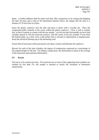 MSC 85/26/Add.2
ANNEX 3
Page 361
Document2
drops. A further addition shall be made such that, after compaction or by raising and dropping
the tube 20 times and a total of 20 intermittent hammer blows, the charge fills the tube to a
distance of 70 mm from its orifice.
Insert the plastic explosive into the tube and press it down with a wooden die. Place the
compressed pallet centrally in the recess within the plastic explosive. Close it with a wooden
disc so that it remains in contact with the test sample. Lay the test tube horizontally on the 6 lead
cylinders placed at 150 mm intervals (centric), with the centre of the last cylinder 75 mm from
the bottom plate, on a firm, level, solid surface that is resistant to deformation or displacement.
Insert the electrical blasting cap or the detonating cord.
Ensure that all necessary safety precautions are taken, connect and detonate the explosive.
Record, for each of the lead cylinders, the degree of compression expressed as a percentage of
the original height of 100 mm. For oblique compression, the deformation is taken as the average
of the maximum and minimum deformation.
5.5 Results
The test is to be carried out twice. If in each test one or more of the supporting lead cylinders are
crushed by less than 5%, the sample is deemed to satisfy the resistance to detonation
requirements.
 
