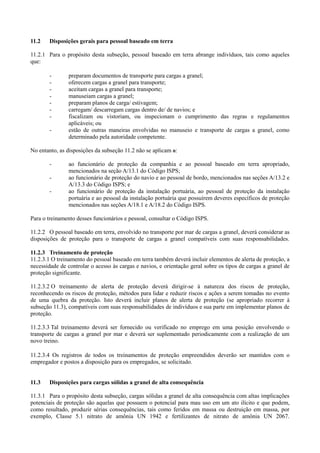 11.2 Disposições gerais para pessoal baseado em terra
11.2.1 Para o propósito desta subseção, pessoal baseado em terra abrange indivíduos, tais como aqueles
que:
- preparam documentos de transporte para cargas a granel;
- oferecem cargas a granel para transporte;
- aceitam cargas a granel para transporte;
- manuseiam cargas a granel;
- preparam planos de carga/ estivagem;
- carregam/ descarregam cargas dentro de/ de navios; e
- fiscalizam ou vistoriam, ou inspecionam o cumprimento das regras e regulamentos
aplicáveis; ou
- estão de outras maneiras envolvidas no manuseio e transporte de cargas a granel, como
determinado pela autoridade competente.
No entanto, as disposições da subseção 11.2 não se aplicam a:
- ao funcionário de proteção da companhia e ao pessoal baseado em terra apropriado,
mencionados na seção A/13.1 do Código ISPS;
- ao funcionário de proteção do navio e ao pessoal de bordo, mencionados nas seções A/13.2 e
A/13.3 do Código ISPS; e
- ao funcionário de proteção da instalação portuária, ao pessoal de proteção da instalação
portuária e ao pessoal da instalação portuária que possuírem deveres específicos de proteção
mencionados nas seções A/18.1 e A/18.2 do Código ISPS.
Para o treinamento desses funcionários e pessoal, consultar o Código ISPS.
11.2.2 O pessoal baseado em terra, envolvido no transporte por mar de cargas a granel, deverá considerar as
disposições de proteção para o transporte de cargas a granel compatíveis com suas responsabilidades.
11.2.3 Treinamento de proteção
11.2.3.1 O treinamento do pessoal baseado em terra também deverá incluir elementos de alerta de proteção, a
necessidade de controlar o acesso às cargas e navios, e orientação geral sobre os tipos de cargas a granel de
proteção significante.
11.2.3.2 O treinamento de alerta de proteção deverá dirigir-se à natureza dos riscos de proteção,
reconhecendo os riscos de proteção, métodos para lidar e reduzir riscos e ações a serem tomadas no evento
de uma quebra da proteção. Isto deverá incluir planos de alerta de proteção (se apropriado recorrer à
subseção 11.3), compatíveis com suas responsabilidades de indivíduos e sua parte em implementar planos de
proteção.
11.2.3.3 Tal treinamento deverá ser fornecido ou verificado no emprego em uma posição envolvendo o
transporte de cargas a granel por mar e deverá ser suplementado periodicamente com a realização de um
novo treino.
11.2.3.4 Os registros de todos os treinamentos de proteção empreendidos deverão ser mantidos com o
empregador e postos a disposição para os empregados, se solicitado.
11.3 Disposições para cargas sólidas a granel de alta consequência
11.3.1 Para o propósito desta subseção, cargas sólidas a granel de alta consequência com altas implicações
potenciais de proteção são aquelas que possuem o potencial para mau uso em um ato ilícito e que podem,
como resultado, produzir sérias consequências, tais como feridos em massa ou destruição em massa, por
exemplo, Classe 5.1 nitrato de amônia UN 1942 e fertilizantes de nitrato de amônia UN 2067.
 