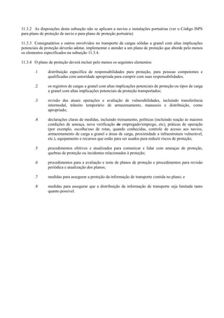11.3.2 As disposições desta subseção não se aplicam a navios e instalações portuárias (ver o Código ISPS
para plano de proteção de navio e para plano de proteção portuária).
11.3.3 Consignatários e outros envolvidos no transporte de cargas sólidas a granel com altas implicações
potenciais de proteção deverão adotar, implementar e atender a um plano de proteção que aborde pelo menos
os elementos especificados na subseção 11.3.4.
11.3.4 O plano de proteção deverá incluir pelo menos os seguintes elementos:
.1 distribuição específica de responsabilidades para proteção, para pessoas competentes e
qualificadas com autoridade apropriada para cumprir com suas responsabilidades;
.2 os registros de cargas a granel com altas implicações potenciais de proteção ou tipos de carga
a granel com altas implicações potenciais de proteção transportados;
.3 revisão das atuais operações e avaliação de vulnerabilidades, incluindo transferência
intermodal, trânsito temporário de armazenamento, manuseio e distribuição, como
apropriado;
.4 declarações claras de medidas, incluindo treinamento, políticas (incluindo reação às maiores
condições de ameaça, nova verificação de empregado/emprego, etc), práticas de operação
(por exemplo, escolha/uso de rotas, quando conhecidas, controle de acesso aos navios,
armazenamento de carga a granel e áreas de carga, proximidade a infraestrutura vulnerável,
etc.), equipamento e recursos que estão para ser usados para reduzir riscos de proteção;
.5 procedimentos efetivos e atualizados para comunicar e lidar com ameaças de proteção,
quebras de proteção ou incidentes relacionados à proteção;
.6 procedimentos para a avaliação e teste de planos de proteção e procedimentos para revisão
periódica e atualização dos planos;
.7 medidas para assegurar a proteção da informação de transporte contida no plano; e
.8 medidas para assegurar que a distribuição da informação de transporte seja limitada tanto
quanto possível.
 