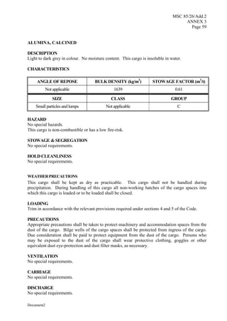 MSC 85/26/Add.2
ANNEX 3
Page 59
Document2
ALUMINA, CALCINED
DESCRIPTION
Light to dark grey in colour. No moisture content. This cargo is insoluble in water.
CHARACTERISTICS
ANGLE OF REPOSE BULK DENSITY (kg/m3
) STOWAGE FACTOR (m3
/t)
Not applicable 1639 0.61
SIZE CLASS GROUP
Small particles and lumps Not applicable C
HAZARD
No special hazards.
This cargo is non-combustible or has a low fire-risk.
STOWAGE & SEGREGATION
No special requirements.
HOLD CLEANLINESS
No special requirements.
WEATHERPRECAUTIONS
This cargo shall be kept as dry as practicable. This cargo shall not be handled during
precipitation. During handling of this cargo all non-working hatches of the cargo spaces into
which this cargo is loaded or to be loaded shall be closed.
LOADING
Trim in accordance with the relevant provisions required under sections 4 and 5 of the Code.
PRECAUTIONS
Appropriate precautions shall be taken to protect machinery and accommodation spaces from the
dust of the cargo. Bilge wells of the cargo spaces shall be protected from ingress of the cargo.
Due consideration shall be paid to protect equipment from the dust of the cargo. Persons who
may be exposed to the dust of the cargo shall wear protective clothing, goggles or other
equivalent dust eye-protection and dust filter masks, as necessary.
VENTILATION
No special requirements.
CARRIAGE
No special requirements.
DISCHARGE
No special requirements.
 