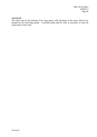 MSC 85/26/Add.2
ANNEX 3
Page 60
Document2
CLEAN-UP
The water used for the cleaning of the cargo spaces, after discharge of this cargo, shall not be
pumped by the fixed bilge pumps. A portable pump shall be used, as necessary, to clear the
cargo spaces of the water.
 