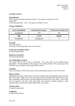 MSC 85/26/Add.2
ANNEX 3
Page 61
Document2
ALUMINA SILICA
DESCRIPTION
White, consists of alumina and silica crystals. Low moisture content (1% to 5%).
Lumps 60%.
Coarse grained powder – 40%. This cargo is insoluble in water.
CHARACTERISTICS
ANGLE OF REPOSE BULK DENSITY (kg/m3
) STOWAGE FACTOR (m3
/t)
Not applicable 1429 0.70
SIZE CLASS GROUP
Not applicable Not applicable C
HAZARD
No special hazards.
This cargo is non-combustible or has a low fire-risk.
STOWAGE & SEGREGATION
No special requirements.
HOLD CLEANLINESS
No special requirements.
WEATHER PRECAUTIONS
This cargo shall be kept as dry as practicable. This cargo shall not be handled during
precipitation. During handling of this cargo all non-working hatches of the cargo spaces into
which this cargo is loaded or to be loaded shall be closed.
LOADING
Trim in accordance with the relevant provisions required under sections 4 and 5 of the Code.
PRECAUTIONS
Appropriate precautions shall be taken to protect machinery and accommodation spaces from the
dust of the cargo. Bilge wells of the cargo spaces shall be protected from ingress of the cargo.
Due consideration shall be paid to protect equipment from the dust of the cargo. Persons who
may be exposed to the dust of the cargo shall wear protective clothing, goggles or other
equivalent dust eye-protection and dust filter masks, as necessary.
VENTILATION
No special requirements.
CARRIAGE
No special requirements.
 