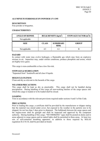 MSC 85/26/Add.2
ANNEX 3
Page 64
Document2
ALUMINIUM FERROSILICON POWDER UN 1395
DESCRIPTION
Fine powder or briquettes.
CHARACTERISTICS
ANGLE OF REPOSE BULK DENSITY (kg/m3
) STOWAGE FACTOR (m3
/t)
Not applicable - -
SIZE CLASS SUBSIDIARY
RISK
GROUP
Not applicable 4.3 6.1 B
HAZARD
In contact with water may evolve hydrogen, a flammable gas which may form an explosive
mixture in air. Impurities may, under similar conditions, produce phosphine and arsine, which
are highly toxic gases.
This cargo is non-combustible or has a low fire-risk.
STOWAGE & SEGREGATION
“Separated from” foodstuffs and all class 8 liquids.
HOLD CLEANLINESS
Clean and dry as relevant to the hazards of the cargo.
WEATHER PRECAUTIONS
This cargo shall be kept as dry as practicable. This cargo shall not be handled during
precipitation. During handling of this cargo all non-working hatches of the cargo spaces into
which this cargo is loaded or to be loaded shall be closed.
LOADING
Trim in accordance with the relevant provisions required under sections 4 and 5 of the Code.
PRECAUTIONS
Prior to loading this cargo, a certificate shall be provided by the manufacturer or shipper stating
that the material was stored under cover, but exposed to the weather in the particle size to be
shipped, for not less than 3 days prior to shipment. The bulkheads between the cargo spaces and
the engine-room shall be gastight and shall be inspected and approved by the competent
authority. During handling of this cargo, “NO SMOKING” signs shall be posted on decks and in
areas adjacent to cargo spaces and no naked lights shall be permitted in these areas. At least two
sets of self-contained breathing apparatus, in addition to those required by SOLAS
regulation II-2/10.10, shall be provided on board.
 