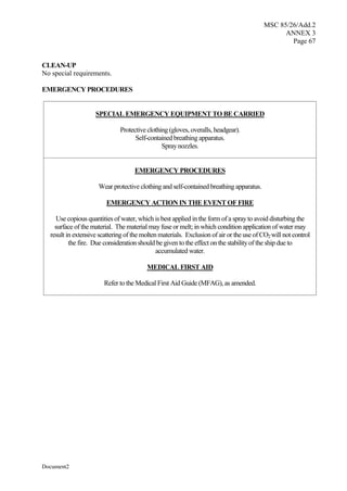 MSC 85/26/Add.2
ANNEX 3
Page 67
Document2
CLEAN-UP
No special requirements.
EMERGENCY PROCEDURES
SPECIAL EMERGENCY EQUIPMENT TO BE CARRIED
Protective clothing (gloves, overalls, headgear).
Self-contained breathing apparatus.
Spraynozzles.
EMERGENCY PROCEDURES
Wear protective clothing and self-contained breathing apparatus.
EMERGENCY ACTION IN THE EVENT OF FIRE
Use copious quantities of water, which is best applied in the form of a sprayto avoid disturbing the
surface of the material. The material mayfuse or melt; in which condition application of water may
result in extensive scattering of the molten materials. Exclusion of air or the use of CO2will not control
the fire. Due consideration should be given to the effect on the stabilityof the ship due to
accumulated water.
MEDICAL FIRST AID
Refer to the Medical First Aid Guide (MFAG), as amended.
 