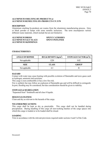 MSC 85/26/Add.2
ANNEX 3
Page 70
Document2
ALUMINIUM SMELTING BY-PRODUCTS or
ALUMINIUM REMELTING BY-PRODUCTS UN 3170
DESCRIPTION
Aluminium smelting by-products are wastes from the aluminium manufacturing process. Grey
or black powder or lumps with some metallic inclusions. The term encompasses various
different waste materials, which include but are not limited to:
CHARACTERISTICS
ANGLE OF REPOSE BULK DENSITY (kg/m3
) STOWAGE FACTOR (m3
/t)
Not applicable 1220 0.82
SIZE CLASS GROUP
Not applicable 4.3 B
HAZARD
Contact with water may cause heating with possible evolution of flammable and toxic gases such
as hydrogen, ammonia and acetylene.
This cargo is non-combustible or has a low fire-risk.
Fire is unlikely but may follow an explosion of flammable gas and will be difficult to extinguish.
In port, flooding may be considered, but due consideration should be given to stability.
STOWAGE & SEGREGATION
“Separated from” foodstuffs and all class 8 liquids.
HOLD CLEANLINESS
Clean and dry as relevant to the hazards of the cargo.
WEATHER PRECAUTIONS
This cargo shall be kept as dry as practicable. This cargo shall not be handled during
precipitation. During handling of this cargo all non-working hatches of the cargo spaces into
which this cargo is loaded or to be loaded shall be closed.
LOADING
Trim in accordance with the relevant provisions required under sections 4 and 5 of the Code.
ALUMINIUM DROSS SPENT CATHODES
ALUMINIUM SALT SLAGS SPENT POTLINER
ALUMINIUM SKIMMINGS
 