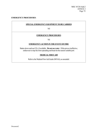 MSC 85/26/Add.2
ANNEX 3
Page 72
Document2
EMERGENCY PROCEDURES
SPECIAL EMERGENCY EQUIPMENT TO BE CARRIED
Nil
EMERGENCY PROCEDURES
Nil
EMERGENCY ACTION IN THE EVENT OF FIRE
Batten down and use CO2 if available. Do not use water. If this proves ineffective,
endeavour to stop fire from spreading and head for the nearest suitable port.
MEDICAL FIRST AID
Refer to the Medical First Aid Guide (MFAG), as amended.
 