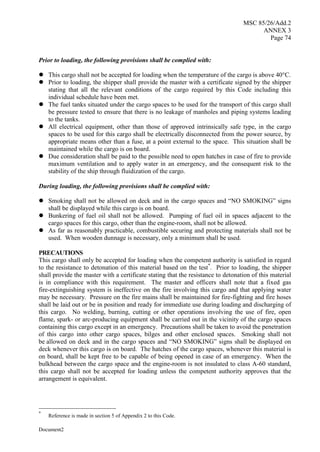 MSC 85/26/Add.2
ANNEX 3
Page 74
Document2
Prior to loading, the following provisions shall be complied with:
 This cargo shall not be accepted for loading when the temperature of the cargo is above 40°C.
 Prior to loading, the shipper shall provide the master with a certificate signed by the shipper
stating that all the relevant conditions of the cargo required by this Code including this
individual schedule have been met.
 The fuel tanks situated under the cargo spaces to be used for the transport of this cargo shall
be pressure tested to ensure that there is no leakage of manholes and piping systems leading
to the tanks.
 All electrical equipment, other than those of approved intrinsically safe type, in the cargo
spaces to be used for this cargo shall be electrically disconnected from the power source, by
appropriate means other than a fuse, at a point external to the space. This situation shall be
maintained while the cargo is on board.
 Due consideration shall be paid to the possible need to open hatches in case of fire to provide
maximum ventilation and to apply water in an emergency, and the consequent risk to the
stability of the ship through fluidization of the cargo.
During loading, the following provisions shall be complied with:
 Smoking shall not be allowed on deck and in the cargo spaces and “NO SMOKING” signs
shall be displayed while this cargo is on board.
 Bunkering of fuel oil shall not be allowed. Pumping of fuel oil in spaces adjacent to the
cargo spaces for this cargo, other than the engine-room, shall not be allowed.
 As far as reasonably practicable, combustible securing and protecting materials shall not be
used. When wooden dunnage is necessary, only a minimum shall be used.
PRECAUTIONS
This cargo shall only be accepted for loading when the competent authority is satisfied in regard
to the resistance to detonation of this material based on the test*
. Prior to loading, the shipper
shall provide the master with a certificate stating that the resistance to detonation of this material
is in compliance with this requirement. The master and officers shall note that a fixed gas
fire-extinguishing system is ineffective on the fire involving this cargo and that applying water
may be necessary. Pressure on the fire mains shall be maintained for fire-fighting and fire hoses
shall be laid out or be in position and ready for immediate use during loading and discharging of
this cargo. No welding, burning, cutting or other operations involving the use of fire, open
flame, spark- or arc-producing equipment shall be carried out in the vicinity of the cargo spaces
containing this cargo except in an emergency. Precautions shall be taken to avoid the penetration
of this cargo into other cargo spaces, bilges and other enclosed spaces. Smoking shall not
be allowed on deck and in the cargo spaces and “NO SMOKING” signs shall be displayed on
deck whenever this cargo is on board. The hatches of the cargo spaces, whenever this material is
on board, shall be kept free to be capable of being opened in case of an emergency. When the
bulkhead between the cargo space and the engine-room is not insulated to class A-60 standard,
this cargo shall not be accepted for loading unless the competent authority approves that the
arrangement is equivalent.
*
Reference is made in section 5 of Appendix 2 to this Code.
 