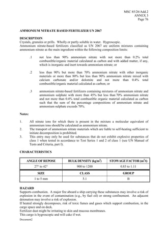 MSC 85/26/Add.2
ANNEX 3
Page 76
Document2
AMMONIUM NITRATE BASED FERTILIZER UN 2067
DESCRIPTION
Crystals, granules or prills. Wholly or partly soluble in water. Hygroscopic.
Ammonium nitrate-based fertilizers classified as UN 2067 are uniform mixtures containing
ammonium nitrate as the main ingredient within the following composition limits:
.1 not less than 90% ammonium nitrate with not more than 0.2% total
combustible/organic material calculated as carbon and with added matter, if any,
which is inorganic and inert towards ammonium nitrate; or
.2 less than 90% but more than 70% ammonium nitrate with other inorganic
materials or more than 80% but less than 90% ammonium nitrate mixed with
calcium carbonate and/or dolomite and not more than 0.4% total
combustible/organic material calculated as carbon; or
.3 ammonium nitrate-based fertilizers containing mixtures of ammonium nitrate and
ammonium sulphate with more than 45% but less than 70% ammonium nitrate
and not more than 0.4% total combustible organic material calculated as carbon
such that the sum of the percentage compositions of ammonium nitrate and
ammonium sulphate exceeds 70%.
Notes:
1. All nitrate ions for which there is present in the mixture a molecular equivalent of
ammonium ions should be calculated as ammonium nitrate.
2. The transport of ammonium nitrate materials which are liable to self-heating sufficient to
initiate decomposition is prohibited.
3. This entry may only be used for substances that do not exhibit explosive properties of
class 1 when tested in accordance to Test Series 1 and 2 of class 1 (see UN Manual of
Tests and Criteria, part I).
CHARACTERISTICS
ANGLE OF REPOSE BULK DENSITY (kg/m3
) STOWAGE FACTOR (m3
/t)
27° to 42° 900 to 1200 0.83 to 1.11
SIZE CLASS GROUP
1 to 5 mm 5.1 B
HAZARD
Supports combustion. A major fire aboard a ship carrying these substances may involve a risk of
explosion in the event of contamination (e.g., by fuel oil) or strong confinement. An adjacent
detonation may involve a risk of explosion.
If heated strongly decomposes, risk of toxic fumes and gases which support combustion, in the
cargo space and on deck.
Fertilizer dust might be irritating to skin and mucous membranes.
This cargo is hygroscopic and will cake if wet.
 