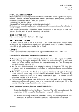 MSC 85/26/Add.2
ANNEX 3
Page 77
Document2
STOWAGE & SEGREGATION
“Separated by a complete compartment or hold from” combustible materials (particularly liquid),
bromates, chlorates, chlorites, hypochlorites, nitrites, perchlorates, permanganates, powdered
metals and vegetable fibres (e.g., cotton, jute, sisal, etc.).
“Separated from” all other goods.
“Separated from” sources of heat or ignition (see also Loading).
Not to be stowed immediately adjacent to any tank or double bottom containing fuel oil heated to
more than 50°C.
If the bulkhead between the cargo space and the engine-room is not insulated to class A-60
standard, this cargo shall be stowed “away from” the bulkhead.
HOLD CLEANLINESS
Clean and dry as relevant to the hazards of the cargo.
WEATHER PRECAUTIONS
This cargo shall be kept as dry as practicable. This cargo shall not be handled during
precipitation. During handling of this cargo all non-working hatches of the cargo spaces into
which this cargo is loaded or to be loaded shall be closed.
LOADING
Trim in accordance with the relevant provisions required under sections 4 and 5 of the Code.
Prior to loading, the following provisions shall be complied with:
 This cargo shall not be accepted for loading when the temperature of the cargo is above 40°C.
 Prior to loading, the shipper shall provide the master with a certificate signed by the shipper
stating that all the relevant conditions of the cargo required by this Code including this
individual schedule have been met.
 The fuel tanks situated under the cargo spaces to be used for the transport of this cargo shall
be pressure tested to ensure that there is no leakage of manholes and piping systems leading
to the tanks.
 All electrical equipment, other than those of approved intrinsically safe type, in the cargo
spaces to be used for this cargo shall be electrically disconnected from the power source, by
appropriate means other than a fuse, at a point external to the space. This situation shall be
maintained while the cargo is on board.
 Due consideration shall be paid to the possible need to open hatches in case of fire to provide
maximum ventilation and to apply water in an emergency and the consequent risk to the
stability of the ship through fluidization of the cargo.
During loading, the following provisions shall be complied with:
Bunkering of fuel oil shall not be allowed. Pumping of fuel oil in spaces adjacent to the
cargo spaces for this cargo, other than the engine-room, shall not be allowed.
 As far as reasonably practicable, combustible securing and protecting materials shall
not be used. When wooden dunnage is necessary, only a minimum shall be used.
 