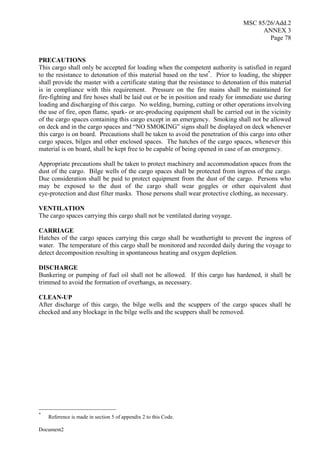 MSC 85/26/Add.2
ANNEX 3
Page 78
Document2
PRECAUTIONS
This cargo shall only be accepted for loading when the competent authority is satisfied in regard
to the resistance to detonation of this material based on the test*
. Prior to loading, the shipper
shall provide the master with a certificate stating that the resistance to detonation of this material
is in compliance with this requirement. Pressure on the fire mains shall be maintained for
fire-fighting and fire hoses shall be laid out or be in position and ready for immediate use during
loading and discharging of this cargo. No welding, burning, cutting or other operations involving
the use of fire, open flame, spark- or arc-producing equipment shall be carried out in the vicinity
of the cargo spaces containing this cargo except in an emergency. Smoking shall not be allowed
on deck and in the cargo spaces and “NO SMOKING” signs shall be displayed on deck whenever
this cargo is on board. Precautions shall be taken to avoid the penetration of this cargo into other
cargo spaces, bilges and other enclosed spaces. The hatches of the cargo spaces, whenever this
material is on board, shall be kept free to be capable of being opened in case of an emergency.
Appropriate precautions shall be taken to protect machinery and accommodation spaces from the
dust of the cargo. Bilge wells of the cargo spaces shall be protected from ingress of the cargo.
Due consideration shall be paid to protect equipment from the dust of the cargo. Persons who
may be exposed to the dust of the cargo shall wear goggles or other equivalent dust
eye-protection and dust filter masks. Those persons shall wear protective clothing, as necessary.
VENTILATION
The cargo spaces carrying this cargo shall not be ventilated during voyage.
CARRIAGE
Hatches of the cargo spaces carrying this cargo shall be weathertight to prevent the ingress of
water. The temperature of this cargo shall be monitored and recorded daily during the voyage to
detect decomposition resulting in spontaneous heating and oxygen depletion.
DISCHARGE
Bunkering or pumping of fuel oil shall not be allowed. If this cargo has hardened, it shall be
trimmed to avoid the formation of overhangs, as necessary.
CLEAN-UP
After discharge of this cargo, the bilge wells and the scuppers of the cargo spaces shall be
checked and any blockage in the bilge wells and the scuppers shall be removed.
*
Reference is made in section 5 of appendix 2 to this Code.
 