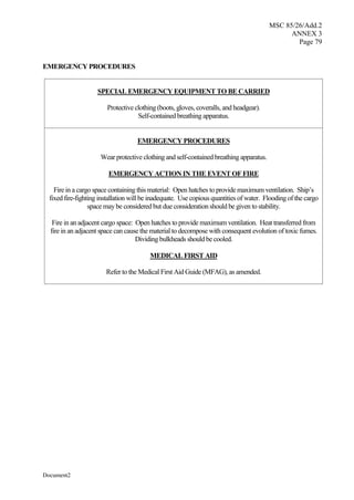 MSC 85/26/Add.2
ANNEX 3
Page 79
Document2
EMERGENCY PROCEDURES
SPECIAL EMERGENCY EQUIPMENT TO BE CARRIED
Protective clothing (boots, gloves, coveralls, and headgear).
Self-contained breathing apparatus.
EMERGENCY PROCEDURES
Wear protective clothing and self-contained breathing apparatus.
EMERGENCY ACTION IN THE EVENT OF FIRE
Fire in a cargo space containing this material: Open hatches to provide maximum ventilation. Ship’s
fixed fire-fighting installation will be inadequate. Use copious quantities of water. Flooding of the cargo
space may be considered but due consideration should be given to stability.
Fire in an adjacent cargo space: Open hatches to provide maximum ventilation. Heat transferred from
fire in an adjacent space can cause the material to decompose with consequent evolution of toxic fumes.
Dividing bulkheads should be cooled.
MEDICAL FIRST AID
Refer to the Medical First Aid Guide (MFAG), as amended.
 