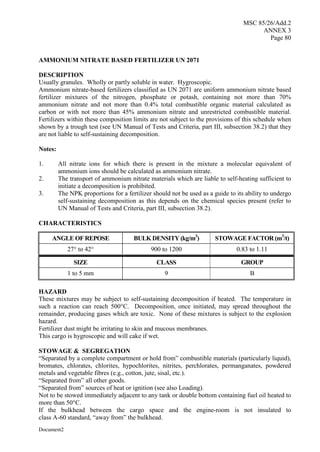 MSC 85/26/Add.2
ANNEX 3
Page 80
Document2
AMMONIUM NITRATE BASED FERTILIZER UN 2071
DESCRIPTION
Usually granules. Wholly or partly soluble in water. Hygroscopic.
Ammonium nitrate-based fertilizers classified as UN 2071 are uniform ammonium nitrate based
fertilizer mixtures of the nitrogen, phosphate or potash, containing not more than 70%
ammonium nitrate and not more than 0.4% total combustible organic material calculated as
carbon or with not more than 45% ammonium nitrate and unrestricted combustible material.
Fertilizers within these composition limits are not subject to the provisions of this schedule when
shown by a trough test (see UN Manual of Tests and Criteria, part III, subsection 38.2) that they
are not liable to self-sustaining decomposition.
Notes:
1. All nitrate ions for which there is present in the mixture a molecular equivalent of
ammonium ions should be calculated as ammonium nitrate.
2. The transport of ammonium nitrate materials which are liable to self-heating sufficient to
initiate a decomposition is prohibited.
3. The NPK proportions for a fertilizer should not be used as a guide to its ability to undergo
self-sustaining decomposition as this depends on the chemical species present (refer to
UN Manual of Tests and Criteria, part III, subsection 38.2).
CHARACTERISTICS
ANGLE OF REPOSE BULK DENSITY (kg/m3
) STOWAGE FACTOR (m3
/t)
27° to 42° 900 to 1200 0.83 to 1.11
SIZE CLASS GROUP
1 to 5 mm 9 B
HAZARD
These mixtures may be subject to self-sustaining decomposition if heated. The temperature in
such a reaction can reach 500°C. Decomposition, once initiated, may spread throughout the
remainder, producing gases which are toxic. None of these mixtures is subject to the explosion
hazard.
Fertilizer dust might be irritating to skin and mucous membranes.
This cargo is hygroscopic and will cake if wet.
STOWAGE & SEGREGATION
“Separated by a complete compartment or hold from” combustible materials (particularly liquid),
bromates, chlorates, chlorites, hypochlorites, nitrites, perchlorates, permanganates, powdered
metals and vegetable fibres (e.g., cotton, jute, sisal, etc.).
“Separated from” all other goods.
“Separated from” sources of heat or ignition (see also Loading).
Not to be stowed immediately adjacent to any tank or double bottom containing fuel oil heated to
more than 50°C.
If the bulkhead between the cargo space and the engine-room is not insulated to
class A-60 standard, “away from” the bulkhead.
 