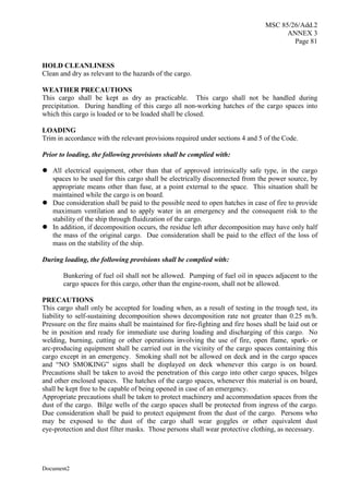 MSC 85/26/Add.2
ANNEX 3
Page 81
Document2
HOLD CLEANLINESS
Clean and dry as relevant to the hazards of the cargo.
WEATHER PRECAUTIONS
This cargo shall be kept as dry as practicable. This cargo shall not be handled during
precipitation. During handling of this cargo all non-working hatches of the cargo spaces into
which this cargo is loaded or to be loaded shall be closed.
LOADING
Trim in accordance with the relevant provisions required under sections 4 and 5 of the Code.
Prior to loading, the following provisions shall be complied with:
 All electrical equipment, other than that of approved intrinsically safe type, in the cargo
spaces to be used for this cargo shall be electrically disconnected from the power source, by
appropriate means other than fuse, at a point external to the space. This situation shall be
maintained while the cargo is on board.
 Due consideration shall be paid to the possible need to open hatches in case of fire to provide
maximum ventilation and to apply water in an emergency and the consequent risk to the
stability of the ship through fluidization of the cargo.
 In addition, if decomposition occurs, the residue left after decomposition may have only half
the mass of the original cargo. Due consideration shall be paid to the effect of the loss of
mass on the stability of the ship.
During loading, the following provisions shall be complied with:
Bunkering of fuel oil shall not be allowed. Pumping of fuel oil in spaces adjacent to the
cargo spaces for this cargo, other than the engine-room, shall not be allowed.
PRECAUTIONS
This cargo shall only be accepted for loading when, as a result of testing in the trough test, its
liability to self-sustaining decomposition shows decomposition rate not greater than 0.25 m/h.
Pressure on the fire mains shall be maintained for fire-fighting and fire hoses shall be laid out or
be in position and ready for immediate use during loading and discharging of this cargo. No
welding, burning, cutting or other operations involving the use of fire, open flame, spark- or
arc-producing equipment shall be carried out in the vicinity of the cargo spaces containing this
cargo except in an emergency. Smoking shall not be allowed on deck and in the cargo spaces
and “NO SMOKING” signs shall be displayed on deck whenever this cargo is on board.
Precautions shall be taken to avoid the penetration of this cargo into other cargo spaces, bilges
and other enclosed spaces. The hatches of the cargo spaces, whenever this material is on board,
shall be kept free to be capable of being opened in case of an emergency.
Appropriate precautions shall be taken to protect machinery and accommodation spaces from the
dust of the cargo. Bilge wells of the cargo spaces shall be protected from ingress of the cargo.
Due consideration shall be paid to protect equipment from the dust of the cargo. Persons who
may be exposed to the dust of the cargo shall wear goggles or other equivalent dust
eye-protection and dust filter masks. Those persons shall wear protective clothing, as necessary.
 