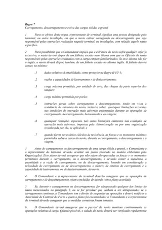 Regra 7
Carregamento, descarregamento e estiva das cargas sólidas a granel
1 Para os efeitos desta regra, representante de terminal significa uma pessoa designada pelo
terminal, ou outra instalação, em que o navio estiver carregando ou descarregando, que seja
responsável pelas operações realizadas naquele terminal, ou instalações, com relação aquele navio
específico.
2 Para possibilitar que o Comandante impeça que a estrutura do navio sofra qualquer esforço
excessivo, o navio deverá dispor de um folheto, escrito num idioma com que os Oficiais do navio
responsáveis pelas operações realizadas com a carga estejam familiarizados. Se esse idioma não for
o inglês, o navio deverá dispor, também, de um folheto escrito no idioma inglês. O folheto deverá
conter, no mínimo:
.1 dados relativos à estabilidade, como prescrito na Regra II-I/5-1;
.2 razões e capacidades de lastreamento e de deslastreamento;
.3 carga máxima permitida, por unidade de área, das chapas da parte superior dos
tanques;
.4 carga máxima permitida por porão;
.5 instruções gerais sobre carregamento e descarregamento, tendo em vista a
resistência da estrutura do navio, inclusive sobre quaisquer limitações existentes
nas condições de operação mais adversas encontradas durante as operações de
carregamento, descarregamento, lastreamento e em viagem;
.6 quaisquer restrições especiais, tais como limitações existentes nas condições de
operação mais adversas, impostas pela Administração ou por uma organização
reconhecida por ela, se aplicável; e
.7 quando forem necessários cálculos de resistência, as forças e os momentos máximos
permitidos sobre o casco do navio, durante o carregamento, o descarregamento e a
viagem.
3 Antes do carregamento ou descarregamento de uma carga sólida a granel, o Comandante e
o representante do terminal deverão acordar um plano (baseado no modelo elaborado pela
Organização). Esse plano deverá assegurar que não sejam ultrapassadas as forças e os momentos
permitidos durante o carregamento, ou o descarregamento, e deverão conter a sequência, a
quantidade e a razão de carregamento, ou de descarregamento, levando em consideração a
velocidade de carregamento ou de descarregamento, o número de esteiras de carregamento e a
capacidade de lastreamento, ou de deslastreamento, do navio.
4 O Comandante e o representante do terminal deverão assegurar que as operações de
carregamento e de descarregamento sejam concluídas de acordo com o plano acordado.
5 Se, durante o carregamento ou descarregamento, for ultrapassado qualquer dos limites do
navio mencionados no parágrafo 2, ou se for provável que venham a ser ultrapassados se o
carregamento continuar, o Comandante tem o direito de suspender as operações e deverá notificar a
Autoridade de Controle do Porto a quem o plano foi encaminhado; o Comandante e o representante
do terminal deverão assegurar que as medidas corretivas foram tomadas.
6 O Comandante deverá assegurar que o pessoal do navio monitore continuamente as
operações relativas à carga. Quando possível, o calado do navio deverá ser verificado regularmente
 