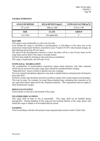 MSC 85/26/Add.2
ANNEX 3
Page 84
Document2
CHARACTERISTICS
ANGLE OF REPOSE BULK DENSITY (kg/m3
) STOWAGE FACTOR (m3
/t)
27° to 42° 1000 to 1200 0.83 to 1.00
SIZE CLASS GROUP
1 to 4 mm Not applicable C
HAZARD
This cargo is non-combustible or with a low fire-risk.
Even though this cargo is classified as non-hazardous, it will behave in the same way as the
ammonium nitrate based fertilizers classified in class 9 under UN 2071 when heated strongly, by
decomposing and giving off toxic gases.
The speed of the decomposition reaction is lower, but there will be a risk of toxic fumes in the
cargo space and on deck if the cargo is strongly heated.
Fertilizer dust might be irritating to skin and mucous membranes.
This cargo is hygroscopic and will cake if wet.
STOWAGE & SEGREGATION
The compatibility of non-hazardous ammonium nitrate based fertilizers with other materials
which may be stowed in the same cargo space should be considered before loading.
“Separated from” sources of heat or ignition (see also Loading).
Not to be stowed immediately adjacent to any tank or double bottom containing fuel oil heated to
more than 50°C.
Fertilizers of this type should be stowed out of direct contact with a metal engine-room boundary.
This may be done, for example, by using flame-retardant bags containing inert materials or by
any equivalent barrier approved by the competent authority. This requirement need not apply to
short international voyages.
HOLD CLEANLINESS
Clean and dry as relevant to the hazards of the cargo.
WEATHER PRECAUTIONS
This cargo shall be kept as dry as practicable. This cargo shall not be handled during
precipitation. During handling of this cargo all non-working hatches of the cargo spaces into
which this cargo is loaded or to be loaded shall be closed.
LOADING
Trim in accordance with the relevant provisions required under sections 4 and 5 of the Code.
 