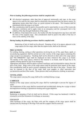 MSC 85/26/Add.2
ANNEX 3
Page 85
Document2
Prior to loading, the following provisions shall be complied with:
 All electrical equipment, other than that of approved intrinsically safe type, in the cargo
spaces to be used for this cargo shall be electrically disconnected from the power source, by
appropriate means other than a fuse, at a point external to the space. This situation shall be
maintained while the cargo is on board.
 Due consideration shall be paid to the possible need to open hatches in case of fire to provide
maximum ventilation and to apply water in an emergency and the consequent risk to the
stability of the ship through fluidization of the cargo.
 In addition, if decomposition occurs, the residue left after decomposition may have only half
the mass of the original cargo. Due consideration shall be paid to the effect of the loss of
mass on the stability of the ship.
During loading, the following provisions shall be complied with:
Bunkering of fuel oil shall not be allowed. Pumping of fuel oil in spaces adjacent to the
cargo spaces for this cargo, other than the engine-room, shall not be allowed.
PRECAUTIONS
No welding, burning, cutting or other operations involving the use of fire, open flame, spark- or
arc-producing equipment shall be carried out in the vicinity of the cargo spaces containing this
cargo except in an emergency. Smoking shall not be allowed on deck and in the cargo spaces
and “NO SMOKING” signs shall be displayed on deck whenever this cargo is on board.
The hatches of the cargo spaces, whenever this material is on board, shall be kept free to be
capable of being opened in case of an emergency.
Appropriate precautions shall be taken to protect machinery and accommodation spaces from the
dust of the cargo. Bilge wells of the cargo spaces shall be protected from ingress of the cargo.
Due consideration shall be paid to protect equipment from the dust of the cargo. Persons who
may be exposed to the dust of the cargo shall wear goggles or other equivalent dust
eye-protection and dust filter masks. Those persons shall wear protective clothing, as necessary.
VENTILATION
The cargo spaces carrying this cargo shall not be ventilated during voyage.
CARRIAGE
Hatches of the cargo spaces carrying this cargo shall be weathertight to prevent the ingress of
water.
The temperature of this cargo shall be monitored and recorded daily during the voyage to detect
decomposition resulting in spontaneous heating and oxygen depletion.
DISCHARGE
Bunkering or pumping of fuel oil shall not be allowed. If this cargo has hardened, it shall be
trimmed to avoid the formation of overhangs, as necessary.
CLEAN-UP
After discharge of this cargo, the bilge wells and the scuppers of the cargo spaces shall be
checked and any blockage in the bilge wells and the scuppers shall be removed.
 