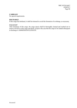 MSC 85/26/Add.2
ANNEX 3
Page 88
Document2
CARRIAGE
No special requirements.
DISCHARGE
If this cargo has hardened, it shall be trimmed to avoid the formation of overhangs, as necessary.
CLEAN-UP
After discharge of this cargo, the cargo spaces shall be thoroughly cleaned and washed out to
remove all traces of the cargo and dried, except in the case that the cargo to be loaded subsequent
to discharge is AMMONIUM SULPHATE.
 