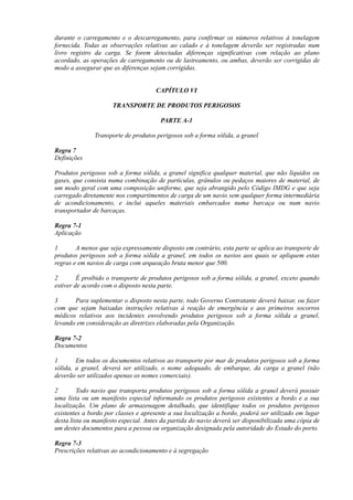 durante o carregamento e o descarregamento, para confirmar os números relativos à tonelagem
fornecida. Todas as observações relativas ao calado e à tonelagem deverão ser registradas num
livro registro da carga. Se forem detectadas diferenças significativas com relação ao plano
acordado, as operações de carregamento ou de lastreamento, ou ambas, deverão ser corrigidas de
modo a assegurar que as diferenças sejam corrigidas.
CAPÍTULO VI
TRANSPORTE DE PRODUTOS PERIGOSOS
PARTE A-1
Transporte de produtos perigosos sob a forma sólida, a granel
Regra 7
Definições
Produtos perigosos sob a forma sólida, a granel significa qualquer material, que não líquidos ou
gases, que consista numa combinação de partículas, grânulos ou pedaços maiores de material, de
um modo geral com uma composição uniforme, que seja abrangido pelo Código IMDG e que seja
carregado diretamente nos compartimentos de carga de um navio sem qualquer forma intermediária
de acondicionamento, e inclui aqueles materiais embarcados numa barcaça ou num navio
transportador de barcaças.
Regra 7-1
Aplicação
1 A menos que seja expressamente disposto em contrário, esta parte se aplica ao transporte de
produtos perigosos sob a forma sólida a granel, em todos os navios aos quais se apliquem estas
regras e em navios de carga com arqueação bruta menor que 500.
2 É proibido o transporte de produtos perigosos sob a forma sólida, a granel, exceto quando
estiver de acordo com o disposto nesta parte.
3 Para suplementar o disposto nesta parte, todo Governo Contratante deverá baixar, ou fazer
com que sejam baixadas instruções relativas à reação de emergência e aos primeiros socorros
médicos relativos aos incidentes envolvendo produtos perigosos sob a forma sólida a granel,
levando em consideração as diretrizes elaboradas pela Organização.
Regra 7-2
Documentos
1 Em todos os documentos relativos ao transporte por mar de produtos perigosos sob a forma
sólida, a granel, deverá ser utilizado, o nome adequado, de embarque, da carga a granel (não
deverão ser utilizados apenas os nomes comerciais).
2 Todo navio que transporta produtos perigosos sob a forma sólida a granel deverá possuir
uma lista ou um manifesto especial informando os produtos perigosos existentes a bordo e a sua
localização. Um plano de armazenagem detalhado, que identifique todos os produtos perigosos
existentes a bordo por classes e apresente a sua localização a bordo, poderá ser utilizado em lugar
desta lista ou manifesto especial. Antes da partida do navio deverá ser disponibilizada uma cópia de
um destes documentos para a pessoa ou organização designada pela autoridade do Estado do porto.
Regra 7-3
Prescrições relativas ao acondicionamento e à segregação
 