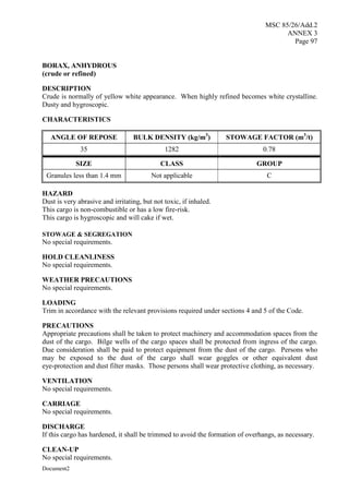 MSC 85/26/Add.2
ANNEX 3
Page 97
Document2
BORAX, ANHYDROUS
(crude or refined)
DESCRIPTION
Crude is normally of yellow white appearance. When highly refined becomes white crystalline.
Dusty and hygroscopic.
CHARACTERISTICS
ANGLE OF REPOSE BULK DENSITY (kg/m3
) STOWAGE FACTOR (m3
/t)
35 1282 0.78
SIZE CLASS GROUP
Granules less than 1.4 mm Not applicable C
HAZARD
Dust is very abrasive and irritating, but not toxic, if inhaled.
This cargo is non-combustible or has a low fire-risk.
This cargo is hygroscopic and will cake if wet.
STOWAGE & SEGREGATION
No special requirements.
HOLD CLEANLINESS
No special requirements.
WEATHER PRECAUTIONS
No special requirements.
LOADING
Trim in accordance with the relevant provisions required under sections 4 and 5 of the Code.
PRECAUTIONS
Appropriate precautions shall be taken to protect machinery and accommodation spaces from the
dust of the cargo. Bilge wells of the cargo spaces shall be protected from ingress of the cargo.
Due consideration shall be paid to protect equipment from the dust of the cargo. Persons who
may be exposed to the dust of the cargo shall wear goggles or other equivalent dust
eye-protection and dust filter masks. Those persons shall wear protective clothing, as necessary.
VENTILATION
No special requirements.
CARRIAGE
No special requirements.
DISCHARGE
If this cargo has hardened, it shall be trimmed to avoid the formation of overhangs, as necessary.
CLEAN-UP
No special requirements.
 