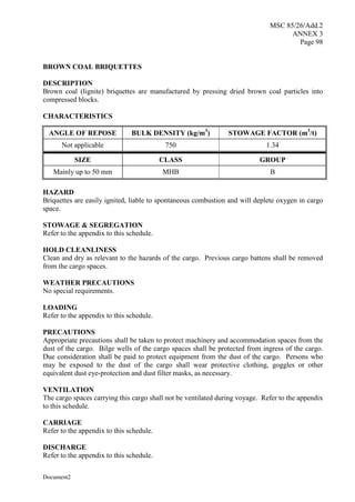 MSC 85/26/Add.2
ANNEX 3
Page 98
Document2
BROWN COAL BRIQUETTES
DESCRIPTION
Brown coal (lignite) briquettes are manufactured by pressing dried brown coal particles into
compressed blocks.
CHARACTERISTICS
ANGLE OF REPOSE BULK DENSITY (kg/m3
) STOWAGE FACTOR (m3
/t)
Not applicable 750 1.34
SIZE CLASS GROUP
Mainly up to 50 mm MHB B
HAZARD
Briquettes are easily ignited, liable to spontaneous combustion and will deplete oxygen in cargo
space.
STOWAGE & SEGREGATION
Refer to the appendix to this schedule.
HOLD CLEANLINESS
Clean and dry as relevant to the hazards of the cargo. Previous cargo battens shall be removed
from the cargo spaces.
WEATHER PRECAUTIONS
No special requirements.
LOADING
Refer to the appendix to this schedule.
PRECAUTIONS
Appropriate precautions shall be taken to protect machinery and accommodation spaces from the
dust of the cargo. Bilge wells of the cargo spaces shall be protected from ingress of the cargo.
Due consideration shall be paid to protect equipment from the dust of the cargo. Persons who
may be exposed to the dust of the cargo shall wear protective clothing, goggles or other
equivalent dust eye-protection and dust filter masks, as necessary.
VENTILATION
The cargo spaces carrying this cargo shall not be ventilated during voyage. Refer to the appendix
to this schedule.
CARRIAGE
Refer to the appendix to this schedule.
DISCHARGE
Refer to the appendix to this schedule.
 