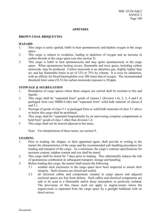 MSC 85/26/Add.2
ANNEX 3
Page 100
Document2
APPENDIX
BROWN COAL BRIQUETTES
HAZARD
1. This cargo is easily ignited, liable to heat spontaneously and deplete oxygen in the cargo
space.
2. This cargo is subject to oxidation, leading to depletion of oxygen and an increase in
carbon dioxide in the cargo space (see also section 3).
3. This cargo is liable to heat spontaneously and may ignite spontaneously in the cargo
space. When spontaneous heating occurs, flammable and toxic gases, including carbon
monoxide, may be produced. Carbon monoxide is an odourless gas, slightly lighter than
air, and has flammable limits in air of 12% to 75% by volume. It is toxic by inhalation,
with an affinity for blood haemoglobin over 200 times that of oxygen. The recommended
threshold limit value (TLV) for carbon monoxide exposure is 50 ppm.
STOWAGE & SEGREGATION
1. Boundaries of cargo spaces where these cargoes are carried shall be resistant to fire and
liquids.
2. This cargo shall be “separated from” goods of classes 1 (division 1.4), 2, 3, 4 and 5 in
packaged form (see IMDG Code) and “separated from” solid bulk material of classes 4
and 5.1.
3. Stowage of goods of class 5.1 in packaged form or solid bulk materials of class 5.1 above
or below this cargo shall be prohibited.
4. This cargo shall be “separated longitudinally by an intervening complete compartment or
hold from” goods of class 1 other than division 1.4.
5 This cargo shall not be stowed adjacent to hot areas.
Note: For interpretation of these terms, see section 9.
LOADING
1. Prior to loading, the shipper, or their appointed agent, shall provide in writing to the
master the characteristics of the cargo and the recommended safe handling procedures for
loading and transport of the cargo. As a minimum, the cargo’s contract specifications for
moisture content, sulphur content and size shall be stated.
2. This cargo shall be stored for 7 days prior to loading. This substantially reduces the risk
of spontaneous combustion in subsequent transport, storage and handling.
3. Before loading this cargo, the master shall ensure the following:
3.1 weather deck enclosures to the cargo space have been inspected to ensure their
integrity. Such closures are closed and sealed;
3.2 all electrical cables and components situated in cargo spaces and adjacent
enclosed spaces are free from defects. Such cables and electrical components are
safe to be used in a flammable and/or dusty atmosphere or positively isolated.
The provisions of this clause need not apply to engine-rooms where the
engine-room is separated from the cargo space by a gastight bulkhead with no
direct access.
 