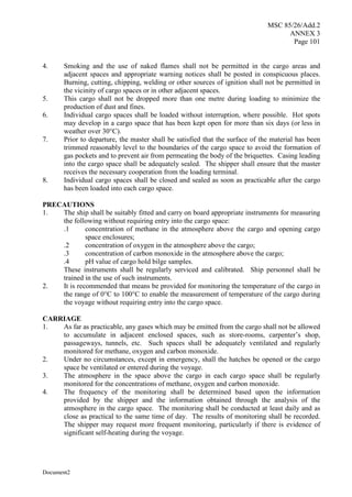 MSC 85/26/Add.2
ANNEX 3
Page 101
Document2
4. Smoking and the use of naked flames shall not be permitted in the cargo areas and
adjacent spaces and appropriate warning notices shall be posted in conspicuous places.
Burning, cutting, chipping, welding or other sources of ignition shall not be permitted in
the vicinity of cargo spaces or in other adjacent spaces.
5. This cargo shall not be dropped more than one metre during loading to minimize the
production of dust and fines.
6. Individual cargo spaces shall be loaded without interruption, where possible. Hot spots
may develop in a cargo space that has been kept open for more than six days (or less in
weather over 30°C).
7. Prior to departure, the master shall be satisfied that the surface of the material has been
trimmed reasonably level to the boundaries of the cargo space to avoid the formation of
gas pockets and to prevent air from permeating the body of the briquettes. Casing leading
into the cargo space shall be adequately sealed. The shipper shall ensure that the master
receives the necessary cooperation from the loading terminal.
8. Individual cargo spaces shall be closed and sealed as soon as practicable after the cargo
has been loaded into each cargo space.
PRECAUTIONS
1. The ship shall be suitably fitted and carry on board appropriate instruments for measuring
the following without requiring entry into the cargo space:
.1 concentration of methane in the atmosphere above the cargo and opening cargo
space enclosures;
.2 concentration of oxygen in the atmosphere above the cargo;
.3 concentration of carbon monoxide in the atmosphere above the cargo;
.4 pH value of cargo hold bilge samples.
These instruments shall be regularly serviced and calibrated. Ship personnel shall be
trained in the use of such instruments.
2. It is recommended that means be provided for monitoring the temperature of the cargo in
the range of 0°C to 100°C to enable the measurement of temperature of the cargo during
the voyage without requiring entry into the cargo space.
CARRIAGE
1. As far as practicable, any gases which may be emitted from the cargo shall not be allowed
to accumulate in adjacent enclosed spaces, such as store-rooms, carpenter’s shop,
passageways, tunnels, etc. Such spaces shall be adequately ventilated and regularly
monitored for methane, oxygen and carbon monoxide.
2. Under no circumstances, except in emergency, shall the hatches be opened or the cargo
space be ventilated or entered during the voyage.
3. The atmosphere in the space above the cargo in each cargo space shall be regularly
monitored for the concentrations of methane, oxygen and carbon monoxide.
4. The frequency of the monitoring shall be determined based upon the information
provided by the shipper and the information obtained through the analysis of the
atmosphere in the cargo space. The monitoring shall be conducted at least daily and as
close as practical to the same time of day. The results of monitoring shall be recorded.
The shipper may request more frequent monitoring, particularly if there is evidence of
significant self-heating during the voyage.
 