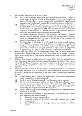 MSC 85/26/Add.2
ANNEX 3
Page 102
Document2
5. The following issues shall be taken into account:
5.1 The oxygen level in the sealed cargo space will fall from an initial 21% over a
period of days to stabilize at levels of the order of 6 to 15%. If the oxygen level
does not fall below 20%, or rapidly increases after an initial fall, it is possible that
the cargo space is inadequately sealed and is at risk of spontaneous combustion.
5.2 Carbon monoxide levels will build up to concentrations which fluctuate in
the 200 to 2000 parts per million (ppm) range in a safe, well-sealed cargo space.
A rapid increase of approximately 1000 ppm in carbon monoxide levels in this
cargo over a 24-hour period is a possible indicator of spontaneous combustion,
particularly if accompanied by an increase in methane levels.
5.3 The methane composition in briquette cargo is normally low, less than 5 ppm and
does not constitute a hazard. However, a sudden and continuing rise in methane
levels, to concentrations above 10 ppm, is an indicator of the occurrence of
spontaneous combustion in the hold.
5.4 The temperature in this cargo in a well-sealed cargo space normally remains
at 5 to 10°C above seawater temperature, the increase being due to normal diurnal
breathing of small quantities of air into the cargo space. Checking of the cargo
space seals to minimize air leakage is essential. A rapid increase in temperature
of approximately 20°C over 24 hours is evidence of spontaneous combustion.
6. Regular hold bilge testing shall be systematically carried out. If the pH monitoring
indicates that a corrosion risk exists, the master shall ensure that all bilges are kept dry
during the voyage in order to avoid possible accumulation of acids on tanktops and in the
bilge system.
7. When the behaviour of the cargo during the voyage differs from that specified in the
cargo information, the master shall report such differences to the shipper. Such reports
will enable the shipper to maintain records on the behaviour of this cargo, so that the
information being provided to the master can be reviewed in the light of the transport
experience.
8. When the master is concerned that the cargo is showing any signs of self-heating or
spontaneous combustion, such as an increase in the concentration of methane or carbon
monoxide or an increase in temperature, as described above, the following actions shall
be taken:
8.1 Consult with the ship’s agent at the loading port. The company’s designated
person ashore shall be advised immediately.
8.2 Check the seal of the cargo space and re-seal the cargo space, as necessary.
8.3 Do not enter the cargo space and do not open the hatches, unless the master
considers access is necessary for the safety of the ship or safety of life. When any
ship’s personnel have entered into a cargo space, re-seal the cargo space
immediately after the personnel vacate the cargo space.
8.4 Increase the frequency of monitoring the gas composition, and temperature when
practicable, of the cargo.
8.5 Send the following information, as soon as possible, to the ship’s owner or agent
at the loading port to obtain expert advice:
.1 the number of cargo spaces involved;
.2 monitoring results of the carbon monoxide, methane and oxygen
concentrations;
.3 if available, temperature of the cargo, location and method used to obtain
results;
 