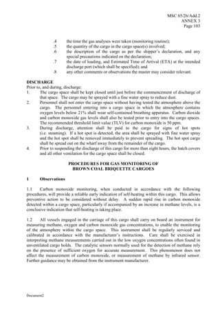 MSC 85/26/Add.2
ANNEX 3
Page 103
Document2
.4 the time the gas analyses were taken (monitoring routine);
.5 the quantity of the cargo in the cargo space(s) involved;
.6 the description of the cargo as per the shipper’s declaration, and any
special precautions indicated on the declaration;
.7 the date of loading, and Estimated Time of Arrival (ETA) at the intended
discharge port (which shall be specified); and
.8 any other comments or observations the master may consider relevant.
DISCHARGE
Prior to, and during, discharge:
1. The cargo space shall be kept closed until just before the commencement of discharge of
that space. The cargo may be sprayed with a fine water spray to reduce dust.
2. Personnel shall not enter the cargo space without having tested the atmosphere above the
cargo. The personnel entering into a cargo space in which the atmosphere contains
oxygen levels below 21% shall wear self-contained breathing apparatus. Carbon dioxide
and carbon monoxide gas levels shall also be tested prior to entry into the cargo spaces.
The recommended threshold limit value (TLV) for carbon monoxide is 50 ppm.
3. During discharge, attention shall be paid to the cargo for signs of hot spots
(i.e. steaming). If a hot spot is detected, the area shall be sprayed with fine water spray
and the hot spot shall be removed immediately to prevent spreading. The hot spot cargo
shall be spread out on the wharf away from the remainder of the cargo.
4. Prior to suspending the discharge of this cargo for more than eight hours, the hatch covers
and all other ventilation for the cargo space shall be closed.
PROCEDURES FOR GAS MONITORING OF
BROWN COAL BRIQUETTE CARGOES
1 Observations
1.1 Carbon monoxide monitoring, when conducted in accordance with the following
procedures, will provide a reliable early indication of self-heating within this cargo. This allows
preventive action to be considered without delay. A sudden rapid rise in carbon monoxide
detected within a cargo space, particularly if accompanied by an increase in methane levels, is a
conclusive indication that self-heating is taking place.
1.2 All vessels engaged in the carriage of this cargo shall carry on board an instrument for
measuring methane, oxygen and carbon monoxide gas concentrations, to enable the monitoring
of the atmosphere within the cargo space. This instrument shall be regularly serviced and
calibrated in accordance with the manufacturer’s instructions. Care shall be exercised in
interpreting methane measurements carried out in the low oxygen concentrations often found in
unventilated cargo holds. The catalytic sensors normally used for the detection of methane rely
on the presence of sufficient oxygen for accurate measurement. This phenomenon does not
affect the measurement of carbon monoxide, or measurement of methane by infrared sensor.
Further guidance may be obtained from the instrument manufacturer.
 